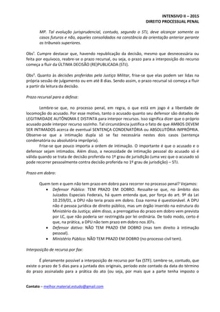 INTENSIVO II – 2015
DIREITO PROCESSUAL PENAL
Contato – melhor.material.estudo@gmail.com
MP. Tal evolução jurisprudencial, contudo, segundo o STJ, deve alcançar somente os
casos futuros e não, aqueles consolidados na constância da orientação anterior perante
os tribunais superiores.
Obs¹. Cumpre destacar que, havendo republicação da decisão, mesmo que desnecessária ou
feita por equívoco, reabre-se o prazo recursal, ou seja, o prazo para a interposição do recurso
começa a fluir da ÚLTIMA DECISÃO (RE)PUBLICADA (STJ).
Obs². Quanto às decisões proferidas pela Justiça Militar, frise-se que elas podem ser lidas na
própria sessão de julgamento ou em até 8 dias. Sendo assim, o prazo recursal só começa a fluir
a partir da leitura da decisão.
Prazo recursal para a defesa:
Lembre-se que, no processo penal, em regra, o que está em jogo é a liberdade de
locomoção do acusado. Por esse motivo, tanto o acusado quanto seu defensor são dotados de
LEGITIMIDADE AUTÔNOMA E DISTINTA para interpor recursos. Isso significa dizer que o próprio
acusado pode interpor recurso sozinho. Tal circunstância justifica o fato de que AMBOS DEVEM
SER INTIMADOS acerca de eventual SENTENÇA CONDENATÓRIA ou ABSOLUTÓRIA IMPRÓPRIA.
Observe-se que a intimação dupla só se faz necessária nestes dois casos (sentença
condenatória ou absolutória imprópria).
Frise-se que pouco importa a ordem de intimação. O importante é que o acusado e o
defensor sejam intimados. Além disso, a necessidade de intimação pessoal do acusado só é
válida quando se trata de decisão proferida no 1º grau de jurisdição (uma vez que o acusado só
pode recorrer pessoalmente contra decisão proferida no 1º grau de jurisdição) – STJ.
Prazo em dobro:
Quem tem e quem não tem prazo em dobro para recorrer no processo penal? Vejamos:
 Defensor Público: TEM PRAZO EM DOBRO. Ressalte-se que, no âmbito dos
Juizados Especiais Federais, há quem entenda que, por força do art. 9º da Lei
10.259/01, a DPU não teria prazo em dobro. Essa norma é questionável. A DPU
não é pessoa jurídica de direito público, mas um órgão inserido na estrutura do
Ministério da Justiça; além disso, a prerrogativa do prazo em dobro vem prevista
por LC, que não poderia ser restringida por lei ordinária. De todo modo, certo é
que, na prática, a DPU não tem prazo em dobro nos JEFs.
 Defensor dativo: NÃO TEM PRAZO EM DOBRO (mas tem direito à intimação
pessoal).
 Ministério Público: NÃO TEM PRAZO EM DOBRO (no processo civil tem).
Interposição de recurso por fax:
É plenamente possível a interposição de recurso por fax (STF). Lembre-se, contudo, que
existe o prazo de 5 dias para a juntada dos originais, período este contado da data do término
do prazo assinalado para a prática do ato (ou seja, por mais que a parte tenha imposto o
 
