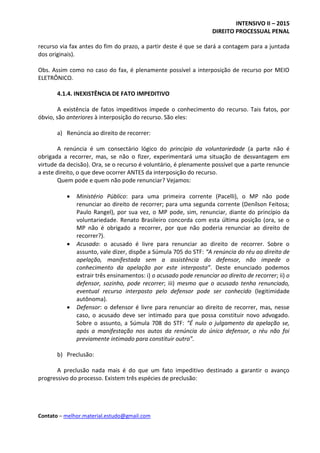 INTENSIVO II – 2015
DIREITO PROCESSUAL PENAL
Contato – melhor.material.estudo@gmail.com
recurso via fax antes do fim do prazo, a partir deste é que se dará a contagem para a juntada
dos originais).
Obs. Assim como no caso do fax, é plenamente possível a interposição de recurso por MEIO
ELETRÔNICO.
4.1.4. INEXISTÊNCIA DE FATO IMPEDITIVO
A existência de fatos impeditivos impede o conhecimento do recurso. Tais fatos, por
óbvio, são anteriores à interposição do recurso. São eles:
a) Renúncia ao direito de recorrer:
A renúncia é um consectário lógico do princípio da voluntariedade (a parte não é
obrigada a recorrer, mas, se não o fizer, experimentará uma situação de desvantagem em
virtude da decisão). Ora, se o recurso é voluntário, é plenamente possível que a parte renuncie
a este direito, o que deve ocorrer ANTES da interposição do recurso.
Quem pode e quem não pode renunciar? Vejamos:
 Ministério Público: para uma primeira corrente (Pacelli), o MP não pode
renunciar ao direito de recorrer; para uma segunda corrente (Denílson Feitosa;
Paulo Rangel), por sua vez, o MP pode, sim, renunciar, diante do princípio da
voluntariedade. Renato Brasileiro concorda com esta última posição (ora, se o
MP não é obrigado a recorrer, por que não poderia renunciar ao direito de
recorrer?).
 Acusado: o acusado é livre para renunciar ao direito de recorrer. Sobre o
assunto, vale dizer, dispõe a Súmula 705 do STF: “A renúncia do réu ao direito de
apelação, manifestada sem a assistência do defensor, não impede o
conhecimento da apelação por este interposta”. Deste enunciado podemos
extrair três ensinamentos: i) o acusado pode renunciar ao direito de recorrer; ii) o
defensor, sozinho, pode recorrer; iii) mesmo que o acusado tenha renunciado,
eventual recurso interposto pelo defensor pode ser conhecido (legitimidade
autônoma).
 Defensor: o defensor é livre para renunciar ao direito de recorrer, mas, nesse
caso, o acusado deve ser intimado para que possa constituir novo advogado.
Sobre o assunto, a Súmula 708 do STF: “É nulo o julgamento da apelação se,
após a manifestação nos autos da renúncia do único defensor, o réu não foi
previamente intimado para constituir outro”.
b) Preclusão:
A preclusão nada mais é do que um fato impeditivo destinado a garantir o avanço
progressivo do processo. Existem três espécies de preclusão:
 