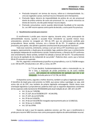 INTENSIVO II – 2015
DIREITO PROCESSUAL PENAL
Contato – melhor.material.estudo@gmail.com
 Preclusão temporal: em termos de recurso, refere-se à intempestividade. Ex.:
uma vez esgotado o prazo, eventual recurso interposto será intempestivo.
 Preclusão lógica: decorre da impossibilidade da prática de um ato processual
diante da prática anterior de outro ato processual. Ex.: se a parte renunciou ao
direito de recorrer, ela não pode interpor recurso depois.
 Preclusão consumativa: ocorre quando determinada faculdade já foi exercida.
Ex.: se o MP recorre apenas contra parte da decisão, a outra parte fica preclusa.
c) Recolhimento à prisão para recorrer:
O recolhimento à prisão para recorrer vigorou, durante anos, como pressuposto de
admissibilidade recurso, quando o acusado fosse reincidente ou quando tivesse maus
antecedentes, previsto no revogado art. 594 do CPP, que era plenamente acolhido pela
jurisprudência. Nesse sentido, inclusive, era a Súmula 09 do STJ: “A exigência da prisão
provisória, para apelar, não ofende a garantia constitucional da presunção de inocência”.
Todo esse raciocínio, entretanto, começa a cair por terra,o STF reconheceu que a CADH
assegura, expressamente, o duplo grau de jurisdição; logo, podemos dizer que o conhecimento
da apelação independe do recolhimento à prisão. Posteriormente, o Plenário do STF confirmou
este entendimento. Neste sentido, também foi editada a Súmula 347 do STJ: “O conhecimento
de recurso de apelação do réu independe de sua prisão”. Podemos dizer, assim, que a Súmula
09 do STJ encontra-se superada.
Por fim, seguindo o entendimento já pacífico na jurisprudência, a Lei 11.719/08 revogou
o art. 594 do CPP, introduzindo o art. 387, p. único, do CPP:
§ 1o
O juiz decidirá, fundamentadamente, sobre a manutenção ou, se
for o caso, a imposição de prisão preventiva ou de outra medida
cautelar, sem prejuízo do conhecimento de apelação que vier a ser
interposta. (Incluído pela Lei nº 12.736, de 2012)
O dispositivo acima, segundo a melhor doutrina, também se aplica à legislação especial.
O benefício do duplo grau está previsto na CADH, que possui status supralegal, ou seja, está
acima não só do CPP, mas também da própria legislação extravagante. Diante dessa nova
orientação legislativa e jurisprudencial, podemos dizer que os seguintes dispositivos constantes
de leis especiais estão tacitamente REVOGADOS pela atual redação do art. 387, §1º, do CPP:
 Art. 31 da Lei 7.492/86;
 Art. 27, §2º, da Lei 8.038/90 (STF - HC 84.078);
 Art. 2º, §3º, da Lei 8.072/90;
 Art. 9º da Lei 9.034/95;
 Art. 3º da Lei 9.613/98 (foi revogado expressamente pela Lei 12.683/12);
 Art. 59 da Lei 11.343/06;
 Art. 527 do CPPM.
Diante de tudo o que foi exposto, podemos concluir, por fim, que o recolhimento à
prisão para recorrer NÃO funciona mais como pressuposto objetivo de admissibilidade recursal.
 