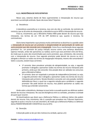 INTENSIVO II – 2015
DIREITO PROCESSUAL PENAL
Contato – melhor.material.estudo@gmail.com
4.1.5. INEXISTÊNCIA DE FATO EXTINTIVO
Nesse caso, estamos diante de fatos supervenientes à interposição do recurso que
acarretam sua extinção anômala. Quais são esses fatos? Vejamos:
a) Desistência:
A desistência assemelha-se à renúncia, mas com ela não se confunde. Ao contrário da
renúncia, que se dá antes da interposição, a desistência ocorre APÓS a interposição do recurso.
Frise-se, inicialmente, que o Ministério Público NÃO pode desistir de recurso que haja
interposto, nos termos do art. 576 do CPP (lembre-se que, quanto à renúncia, há
controvérsias).
Outro tema importante e que provoca muita controvérsia na doutrina é a questão sobre
a interposição de recurso por um promotor e obrigatoriedade de apresentação de razões por
outro promotor que não concorda com a impugnação. Como fica a manifestação desse segundo
promotor? Ex.: um promotor de justiça interpôs recurso contra uma sentença absolutória
(apenas interpôs, ainda não apresentou as razões); ocorre que esse promotor entra de férias,
de modo que os autos são encaminhados para outro promotor, que, entretanto, não concorda
com a interposição do recurso. Esse segundo promotor pode desistir do recurso ou ele é
obrigado a oferecer as razões nos termos da impugnação interposta, mesmo não concordando?
Sobre o assunto, existem duas correntes:
 1ª corrente: deve prevalecer princípio da obrigatoriedade, ou seja, o segundo
promotor é obrigado a apresentar razões nos termos do recurso interposto pelo
primeiro, ainda que não concorde. Esta posição deve ser adotada nos concursos
para o Ministério Público.
 2ª corrente: deve ser respeitado o princípio da independência funcional, ou seja,
o segundo promotor não é obrigado a apresentar razões nos termos do recurso
interposto pelo primeiro. Renato Brasileiro concorda com esta posição, também
defendida por Nucci, o qual traz a seguinte solução para o problema: o segundo
promotor não pode desistir do recurso, mas poderá apresentar as razões nos
termos que entender conveniente.
Ainda sobre a desistência, destaque-se que tanto o acusado quanto seu defensor podem
desistir de recursos interpostos. No caso de divergência entre as vontades, prevalece a vontade
de quem quer recorrer.
Há doutrinadores que dizem que a Defensoria Pública e o defensor dativo não podem
desistir do recurso. Esta, entretanto, não é a posição que prevalece nos Tribunais Superiores,
segundo os quais o recurso é um ato voluntário, de modo que a Defensoria Pública e o defensor
dativo PODEM RENUNCIAR E DESISTIR do recurso (STJ).
b) Deserção:
A deserção pode se dar por dois motivos (na verdade, apenas um):
 