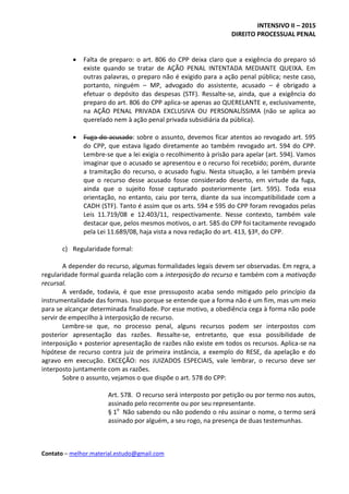 INTENSIVO II – 2015
DIREITO PROCESSUAL PENAL
Contato – melhor.material.estudo@gmail.com
 Falta de preparo: o art. 806 do CPP deixa claro que a exigência do preparo só
existe quando se tratar de AÇÃO PENAL INTENTADA MEDIANTE QUEIXA. Em
outras palavras, o preparo não é exigido para a ação penal pública; neste caso,
portanto, ninguém – MP, advogado do assistente, acusado – é obrigado a
efetuar o depósito das despesas (STF). Ressalte-se, ainda, que a exigência do
preparo do art. 806 do CPP aplica-se apenas ao QUERELANTE e, exclusivamente,
na AÇÃO PENAL PRIVADA EXCLUSIVA OU PERSONALÍSSIMA (não se aplica ao
querelado nem à ação penal privada subsidiária da pública).
 Fuga do acusado: sobre o assunto, devemos ficar atentos ao revogado art. 595
do CPP, que estava ligado diretamente ao também revogado art. 594 do CPP.
Lembre-se que a lei exigia o recolhimento à prisão para apelar (art. 594). Vamos
imaginar que o acusado se apresentou e o recurso foi recebido; porém, durante
a tramitação do recurso, o acusado fugiu. Nesta situação, a lei também previa
que o recurso desse acusado fosse considerado deserto, em virtude da fuga,
ainda que o sujeito fosse capturado posteriormente (art. 595). Toda essa
orientação, no entanto, caiu por terra, diante da sua incompatibilidade com a
CADH (STF). Tanto é assim que os arts. 594 e 595 do CPP foram revogados pelas
Leis 11.719/08 e 12.403/11, respectivamente. Nesse contexto, também vale
destacar que, pelos mesmos motivos, o art. 585 do CPP foi tacitamente revogado
pela Lei 11.689/08, haja vista a nova redação do art. 413, §3º, do CPP.
c) Regularidade formal:
A depender do recurso, algumas formalidades legais devem ser observadas. Em regra, a
regularidade formal guarda relação com a interposição do recurso e também com a motivação
recursal.
A verdade, todavia, é que esse pressuposto acaba sendo mitigado pelo princípio da
instrumentalidade das formas. Isso porque se entende que a forma não é um fim, mas um meio
para se alcançar determinada finalidade. Por esse motivo, a obediência cega à forma não pode
servir de empecilho à interposição de recurso.
Lembre-se que, no processo penal, alguns recursos podem ser interpostos com
posterior apresentação das razões. Ressalte-se, entretanto, que essa possibilidade de
interposição + posterior apresentação de razões não existe em todos os recursos. Aplica-se na
hipótese de recurso contra juiz de primeira instância, a exemplo do RESE, da apelação e do
agravo em execução. EXCEÇÃO: nos JUIZADOS ESPECIAIS, vale lembrar, o recurso deve ser
interposto juntamente com as razões.
Sobre o assunto, vejamos o que dispõe o art. 578 do CPP:
Art. 578. O recurso será interposto por petição ou por termo nos autos,
assinado pelo recorrente ou por seu representante.
§ 1o
Não sabendo ou não podendo o réu assinar o nome, o termo será
assinado por alguém, a seu rogo, na presença de duas testemunhas.
 