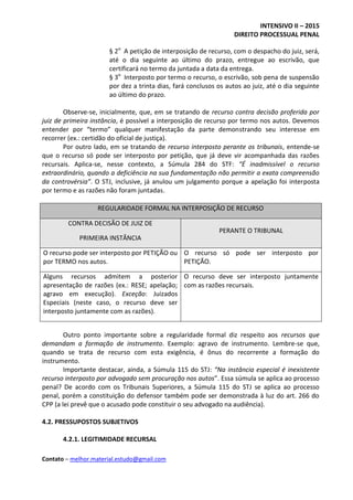 INTENSIVO II – 2015
DIREITO PROCESSUAL PENAL
Contato – melhor.material.estudo@gmail.com
§ 2o
A petição de interposição de recurso, com o despacho do juiz, será,
até o dia seguinte ao último do prazo, entregue ao escrivão, que
certificará no termo da juntada a data da entrega.
§ 3o
Interposto por termo o recurso, o escrivão, sob pena de suspensão
por dez a trinta dias, fará conclusos os autos ao juiz, até o dia seguinte
ao último do prazo.
Observe-se, inicialmente, que, em se tratando de recurso contra decisão proferida por
juiz de primeira instância, é possível a interposição de recurso por termo nos autos. Devemos
entender por “termo” qualquer manifestação da parte demonstrando seu interesse em
recorrer (ex.: certidão do oficial de justiça).
Por outro lado, em se tratando de recurso interposto perante os tribunais, entende-se
que o recurso só pode ser interposto por petição, que já deve vir acompanhada das razões
recursais. Aplica-se, nesse contexto, a Súmula 284 do STF: “É inadmissível o recurso
extraordinário, quando a deficiência na sua fundamentação não permitir a exata compreensão
da controvérsia”. O STJ, inclusive, já anulou um julgamento porque a apelação foi interposta
por termo e as razões não foram juntadas.
REGULARIDADE FORMAL NA INTERPOSIÇÃO DE RECURSO
CONTRA DECISÃO DE JUIZ DE
PRIMEIRA INSTÂNCIA
PERANTE O TRIBUNAL
O recurso pode ser interposto por PETIÇÃO ou
por TERMO nos autos.
O recurso só pode ser interposto por
PETIÇÃO.
Alguns recursos admitem a posterior
apresentação de razões (ex.: RESE; apelação;
agravo em execução). Exceção: Juizados
Especiais (neste caso, o recurso deve ser
interposto juntamente com as razões).
O recurso deve ser interposto juntamente
com as razões recursais.
Outro ponto importante sobre a regularidade formal diz respeito aos recursos que
demandam a formação de instrumento. Exemplo: agravo de instrumento. Lembre-se que,
quando se trata de recurso com esta exigência, é ônus do recorrente a formação do
instrumento.
Importante destacar, ainda, a Súmula 115 do STJ: “Na instância especial é inexistente
recurso interposto por advogado sem procuração nos autos”. Essa súmula se aplica ao processo
penal? De acordo com os Tribunais Superiores, a Súmula 115 do STJ se aplica ao processo
penal, porém a constituição do defensor também pode ser demonstrada à luz do art. 266 do
CPP (a lei prevê que o acusado pode constituir o seu advogado na audiência).
4.2. PRESSUPOSTOS SUBJETIVOS
4.2.1. LEGITIMIDADE RECURSAL
 