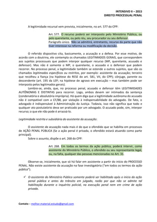 INTENSIVO II – 2015
DIREITO PROCESSUAL PENAL
Contato – melhor.material.estudo@gmail.com
A legitimidade recursal vem prevista, inicialmente, no art. 577 do CPP:
Art. 577. O recurso poderá ser interposto pelo Ministério Público, ou
pelo querelante, ou pelo réu, seu procurador ou seu defensor.
Parágrafo único. Não se admitirá, entretanto, recurso da parte que não
tiver interesse na reforma ou modificação da decisão.
O referido dispositivo cita, basicamente, a acusação e a defesa. Por esse motivo, de
acordo com a doutrina, ele contempla os chamados LEGITIMADOS GERAIS, que correspondem
aos sujeitos processuais que podem interpor qualquer recurso (MP, querelante, acusado e
defensor). Mas não é somente o MP, o querelante, o acusado e o defensor que podem
recorrer. No processo penal, a legitimidade também se estende a outros sujeitos, que são os
chamados legitimados específicos ou restritos, por exemplo: assistente da acusação; terceiro
que recolheu a fiança (na hipótese do RESE do art. 581, VII, do CPP); cônjuge, parente ou
descendente (art. 195 da LEP; na hipótese de agravo em execução – mas também pode ser
interposto pelos legitimados gerais).
Lembre-se, ainda, que, no processo penal, acusado e defensor têm LEGITIMIDADES
AUTÔNOMAS E DISTINTAS para recorrer. Logo, ambos devem ser intimados da sentença
(condenatória e absolutória imprópria). Há quem diga que a legitimidade autônoma do acusado
não é compatível com a CF/88, por violação à indispensabilidade do advogado. De fato, o
advogado é indispensável à Administração da Justiça. Todavia, isso não significa que todo e
qualquer ato postulatório deva ser praticado por um advogado. O acusado pode, sim, interpor
recurso; o que ele não pode é arrazoá-lo.
Legitimidade restrita e subsidiária do assistente da acusação:
O assistente da acusação nada mais é do que o ofendido que se habilita em processos
de AÇÃO PENAL PÚBLICA (Se a ação penal é privada, o ofendido estará atuando como parte
principal).
Sobre o assunto, dispõe o art. 268 do CPP:
Art. 268. Em todos os termos da ação pública, poderá intervir, como
assistente do Ministério Público, o ofendido ou seu representante legal,
ou, na falta, qualquer das pessoas mencionadas no Art. 31.
Observe-se, inicialmente, que só há falar em assistente a partir do início do PROCESSO
PENAL. Não existe assistente da acusação na fase investigatória (“em todos os termos da ação
pública”).
 O assistente do Ministério Público somente poderá ser habilitado após o início da ação
penal pública e antes do trânsito em julgado, razão por que não se admite tal
habilitação durante o inquérito policial, na execução penal nem em crime de ação
privada.
 