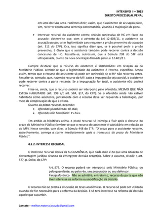 INTENSIVO II – 2015
DIREITO PROCESSUAL PENAL
Contato – melhor.material.estudo@gmail.com
em uma decisão justa. Podemos dizer, assim, que o assistente de acusação pode,
sim, recorrer contra uma sentença condenatória, visando à majoração da pena.
 Interesse recursal do assistente contra decisão concessiva de HC em favor do
acusado: observe-se que, com o advento da Lei 12.403/11, o assistente da
acusação passou a ter legitimidade para requerer a prisão preventiva do acusado
(art. 311 do CPP). Ora, isso significa dizer que, se é possível pedir a prisão
preventiva, é óbvio que o assistente também pode recorrer contra a decisão
concessiva de HC. Ressalte-se, outrossim, que a Súmula 208 do STF está
ultrapassada, diante da nova orientação firmada pela Lei 12.403/11.
Cumpre destacar que o recurso do assistente é SUBSIDIÁRIO em relação ao do
Ministério Público. Lembre-se que a legitimidade do assistente é restrita, específica. Sendo
assim, temos que o recurso do assistente só pode ser conhecido se o MP não recorreu antes.
Ressalte-se, contudo, que, havendo recurso do MP, caso a impugnação seja parcial, o assistente
pode recorrer contra a parte restante. Se a impugnação for total, o assistente não poderá
recorrer.
Frise-se, ainda, que o recurso poderá ser interposto pelo ofendido, MESMO QUE NÃO
ESTEJA HABILITADO (art. 598 c/c art. 584, §1º, do CPP). Se o ofendido ainda não estiver
habilitado como assistente, juntamente com o recurso deve ser requerida a habilitação, por
meio da comprovação de que é vítima.
Quanto ao prazo recursal, depende:
 Ofendido já habilitado: 05 dias;
 Ofendido não habilitado: 15 dias.
Em ambas as hipóteses acima, o prazo recursal só começa a fluir após o decurso do
prazo do Ministério Público (lembre-se que o recurso do assistente é subsidiário em relação ao
do MP). Nesse sentido, vale dizer, a Súmula 448 do STF: “O prazo para o assistente recorrer,
supletivamente, começa a correr imediatamente após o transcurso do prazo do Ministério
Público”.
4.2.2. INTERESSE RECURSAL
O interesse recursal deriva da SUCUMBÊNCIA, que nada mais é do que uma situação de
desvantagem jurídica oriunda da emergente decisão recorrida. Sobre o assunto, dispõe o art.
577, p. único, do CPP:
Art. 577. O recurso poderá ser interposto pelo Ministério Público, ou
pelo querelante, ou pelo réu, seu procurador ou seu defensor.
Parágrafo único. Não se admitirá, entretanto, recurso da parte que não
tiver interesse na reforma ou modificação da decisão.
O recurso não se presta à discussão de teses acadêmicas. O recurso só pode ser utilizado
quando ele for necessário para a reforma da decisão. E só terá interesse na reforma da decisão
aquele que sucumbir.
 