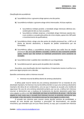 INTENSIVO II – 2015
DIREITO PROCESSUAL PENAL
Contato – melhor.material.estudo@gmail.com
Classificação da sucumbência:
a) Sucumbência única: o gravame atinge apenas uma das partes.
b) Sucumbência múltipla: o gravame atinge vários interessados. Há duas espécies:
 Sucumbência múltipla paralela: a lesividade atinge interesses idênticos (ex.:
condenação de dois ou mais acusados).
 Sucumbência múltipla recíproca: a lesividade atinge interesses opostos (ex.:
o juiz condena o acusado pela prática de crime simples, apesar de o MP pedir
o reconhecimento da qualificadora).
c) Sucumbência direta: atinge uma das partes da relação processual (ex.: o MP se vê
diante de decreto absolutório, a despeito de pedido condenatório por ele
formulado).
d) Sucumbência reflexa: a sucumbência alcança pessoas que estão fora da relação
processual (ex.: se o juiz absolve o acusado, a vítima ou seus sucessores poderão
apelar, mesmo que não tenham se habilitado previamente como assistente da
acusação).
e) Sucumbência total: o pedido não é atendido em sua integralidade.
f) Sucumbência parcial: apenas parte do pedido não é atendida.
Na prática, essa classificação não tem importância. O importante mesmo é verificar se a
parte teve algum prejuízo com a decisão.
Questões controversas sobre o interesse recursal:
 Interesse recursal da defesa diante de sentença absolutória:
A defesa pode recorrer diante de uma sentença absolutória? Em se tratando de uma
absolvição imprópria, há interesse recursal da defesa (lembre-se que uma sentença absolutória
imprópria não deixa de ser condenatória, uma vez que é imposta ao acusado uma medida de
segurança). No caso de uma sentença absolutória própria, por sua vez, a defesa tem interesse
recursal, se demonstrar que a mudança do fundamento do decreto absolutório pode fazer
coisa julgada na esfera cível (ex.: absolvição com base na insuficiência de provas – não faz coisa
julgada no cível; neste caso, o acusado terá interesse recursal, se pretender demonstrar que,
em verdade, o fato não existiu, circunstância esta que faz coisa julgada na esfera cível).
O acusado tem interesse para recorrer contra decisão extintiva da punibilidade, a
exemplo de uma decisão que reconhece a prescrição? Há doutrinadores, em posição
minoritária, que entendem que sim (Luiz Flávio Gomes), ou seja, que o acusado tem interesse
 