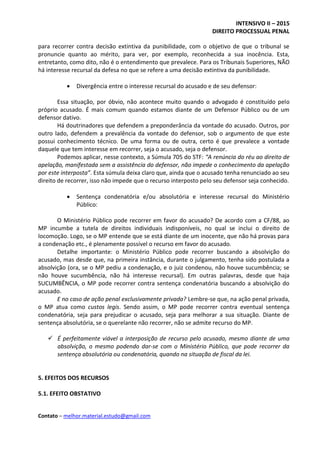 INTENSIVO II – 2015
DIREITO PROCESSUAL PENAL
Contato – melhor.material.estudo@gmail.com
para recorrer contra decisão extintiva da punibilidade, com o objetivo de que o tribunal se
pronuncie quanto ao mérito, para ver, por exemplo, reconhecida a sua inocência. Esta,
entretanto, como dito, não é o entendimento que prevalece. Para os Tribunais Superiores, NÃO
há interesse recursal da defesa no que se refere a uma decisão extintiva da punibilidade.
 Divergência entre o interesse recursal do acusado e de seu defensor:
Essa situação, por óbvio, não acontece muito quando o advogado é constituído pelo
próprio acusado. É mais comum quando estamos diante de um Defensor Público ou de um
defensor dativo.
Há doutrinadores que defendem a preponderância da vontade do acusado. Outros, por
outro lado, defendem a prevalência da vontade do defensor, sob o argumento de que este
possui conhecimento técnico. De uma forma ou de outra, certo é que prevalece a vontade
daquele que tem interesse em recorrer, seja o acusado, seja o defensor.
Podemos aplicar, nesse contexto, a Súmula 705 do STF: “A renúncia do réu ao direito de
apelação, manifestada sem a assistência do defensor, não impede o conhecimento da apelação
por este interposta”. Esta súmula deixa claro que, ainda que o acusado tenha renunciado ao seu
direito de recorrer, isso não impede que o recurso interposto pelo seu defensor seja conhecido.
 Sentença condenatória e/ou absolutória e interesse recursal do Ministério
Público:
O Ministério Público pode recorrer em favor do acusado? De acordo com a CF/88, ao
MP incumbe a tutela de direitos individuais indisponíveis, no qual se inclui o direito de
locomoção. Logo, se o MP entende que se está diante de um inocente, que não há provas para
a condenação etc., é plenamente possível o recurso em favor do acusado.
Detalhe importante: o Ministério Público pode recorrer buscando a absolvição do
acusado, mas desde que, na primeira instância, durante o julgamento, tenha sido postulada a
absolvição (ora, se o MP pediu a condenação, e o juiz condenou, não houve sucumbência; se
não houve sucumbência, não há interesse recursal). Em outras palavras, desde que haja
SUCUMBÊNCIA, o MP pode recorrer contra sentença condenatória buscando a absolvição do
acusado.
E no caso de ação penal exclusivamente privada? Lembre-se que, na ação penal privada,
o MP atua como custos legis. Sendo assim, o MP pode recorrer contra eventual sentença
condenatória, seja para prejudicar o acusado, seja para melhorar a sua situação. Diante de
sentença absolutória, se o querelante não recorrer, não se admite recurso do MP.
 É perfeitamente viável a interposição de recurso pelo acusado, mesmo diante de uma
absolvição, o mesmo podendo dar-se com o Ministério Público, que pode recorrer da
sentença absolutória ou condenatória, quando na situação de fiscal da lei.
5. EFEITOS DOS RECURSOS
5.1. EFEITO OBSTATIVO
 