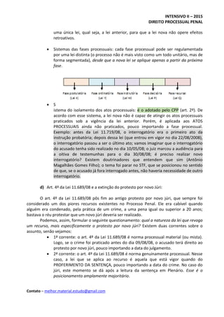 INTENSIVO II – 2015
DIREITO PROCESSUAL PENAL
Contato – melhor.material.estudo@gmail.com
uma única lei, qual seja, a lei anterior, para que a lei nova não opere efeitos
retroativos.
 Sistemas das fases processuais: cada fase processual pode ser regulamentada
por uma lei distinta (o processo não é mais visto como um todo unitário, mas de
forma segmentada), desde que a nova lei se aplique apenas a partir da próxima
fase.
 S
istema do isolamento dos atos processuais: é o adotado pelo CPP (art. 2º). De
acordo com esse sistema, a lei nova não é capaz de atingir os atos processuais
praticados sob a vigência da lei anterior. Porém, é aplicada aos ATOS
PROCESSUAIS ainda não praticados, pouco importando a fase processual.
Exemplo: antes da Lei 11.719/08, o interrogatório era o primeiro ato da
instrução probatória; depois dessa lei (que entrou em vigor no dia 22/08/2008),
o interrogatório passou a ser o último ato; vamos imaginar que o interrogatório
do acusado tenha sido realizado no dia 10/05/08; o juiz marcou a audiência para
a oitiva de testemunhas para o dia 30/08/08; é preciso realizar novo
interrogatório? Existem doutrinadores que entendem que sim (Antônio
Magalhães Gomes Filho); o tema foi parar no STF, que se posicionou no sentido
de que, se o acusado já fora interrogado antes, não haveria necessidade de outro
interrogatório.
d) Art. 4º da Lei 11.689/08 e a extinção do protesto por novo Júri:
O art. 4º da Lei 11.689/08 pôs fim ao antigo protesto por novo júri, que sempre foi
considerado um dos piores recursos existentes no Processo Penal. Ele era cabível quando
alguém era condenado, pela prática de um crime, a uma pena igual ou superior a 20 anos;
bastava o réu protestar que um novo júri deveria ser realizado.
Podemos, assim, formular o seguinte questionamento: qual a natureza da lei que revoga
um recurso, mais especificamente o protesto por novo júri? Existem duas correntes sobre o
assunto, senão vejamos:
 1ª corrente: o art. 4º da Lei 11.689/08 é norma processual material (ou mista).
Logo, se o crime foi praticado antes do dia 09/08/08, o acusado terá direito ao
protesto por novo júri, pouco importando a data do julgamento.
 2ª corrente: o art. 4º da Lei 11.689/08 é norma genuinamente processual. Nesse
caso, a lei que se aplica ao recurso é aquela que está vigor quando do
PROFERIMENTO DA SENTENÇA, pouco importando a data do crime. No caso do
júri, este momento se dá após a leitura da sentença em Plenário. Esse é o
posicionamento amplamente majoritário.
 