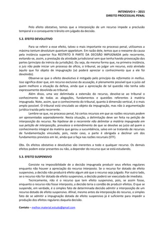 INTENSIVO II – 2015
DIREITO PROCESSUAL PENAL
Contato – melhor.material.estudo@gmail.com
Pelo efeito obstativo, temos que a interposição de um recurso impede a preclusão
temporal e o consequente trânsito em julgado da decisão.
5.2. EFEITO DEVOLUTIVO
Para se referir a esse efeito, talvez o mais importante no processo penal, utilizamos a
máxima tantum devolutum quantum appelatum. Em razão dele, temos que o reexame da causa
pela instância superior fica RESTRITO À PARTE DA DECISÃO IMPUGNADA pelo recorrente,
evitando-se, assim, a prestação da atividade jurisdicional sem que tenha havido provocação das
partes (princípio da inércia da jurisdição). Ou seja, da mesma forma que, na primeira instância,
o juiz não pode iniciar um processo de ofício, o tribunal, ao julgar um recurso, está atrelado
àquilo que foi objeto de impugnação (só poderá apreciar o conhecimento que a ele foi
devolvido).
Observe-se que o efeito devolutivo é mitigado pelo princípio da reformatio in mellius.
Isso significa dizer que, em recurso exclusivo da acusação, é plenamente possível que o juízo ad
quem melhore a situação da defesa, ainda que a apreciação de tal questão não tenha sido
expressamente devolvida ao tribunal.
Além disso, uma vez delimitada a extensão do recurso, devolve-se ao tribunal o
conhecimento de todas as alegações, fundamentos e questões referentes à matéria
impugnada. Note, assim, que o conhecimento do tribunal, quanto à dimensão vertical, é o mais
amplo possível. O tribunal está vinculado ao objeto da impugnação, mas não à argumentação
jurídica trazida pelo recorrente.
Lembre-se que, no processo penal, há certos recursos em que as razões recursais podem
ser apresentadas separadamente. Nesta situação, a delimitação deve ser feita na petição de
interposição do recurso. Na hipótese de o recorrente não delimitar a matéria impugnada em
sua petição de interposição, prevalece o entendimento de que se devolve ao juízo ad quem o
conhecimento integral da matéria que gerou a sucumbência, salvo em se tratando de recursos
de fundamentação vinculada, pois, neste caso, a parte é obrigada a declinar um dos
fundamentos previstos em lei, ainda que o faça nas razões recursais (STF).
Obs. Os efeitos obstativo e devolutivo são inerentes a todo e qualquer recurso. Os demais
efeitos podem estar presentes ou não, a depender do recurso que se está estudando.
5.3. EFEITO SUSPENSIVO
Consiste na impossibilidade de a decisão impugnada produzir seus efeitos regulares
enquanto não houver a apreciação do recurso interposto. Se o recurso for dotado de efeito
suspensivo, a decisão não produzirá efeito algum até que o recurso seja julgado. Por outro lado,
se o recurso não for dotado de efeito suspensivo, a decisão poderá ser executada de imediato.
Tecnicamente, não é o recurso que tem efeito suspensivo, pois, se assim fosse,
enquanto o recurso não fosse interposto, a decisão teria o condão de produzir efeitos. O que se
suspende, em verdade, é o simples fato de determinada decisão admitir a interposição de um
recurso dotado de efeito suspensivo. Afinal, mesmo antes da interposição do recurso, o simples
fato de se admitir a impugnação dotada de efeito suspensivo já é suficiente para impedir a
produção dos efeitos regulares daquela decisão.
 