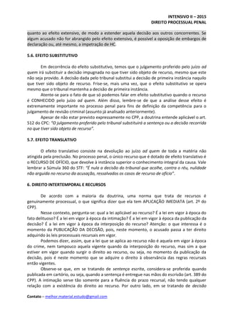 INTENSIVO II – 2015
DIREITO PROCESSUAL PENAL
Contato – melhor.material.estudo@gmail.com
quanto ao efeito extensivo, de modo a estender aquela decisão aos outros concorrentes. Se
algum acusado não for abrangido pelo efeito extensivo, é possível a oposição de embargos de
declaração ou, até mesmo, a impetração de HC.
5.6. EFEITO SUBSTITUTIVO
Em decorrência do efeito substitutivo, temos que o julgamento proferido pelo juízo ad
quem irá substituir a decisão impugnada no que tiver sido objeto de recurso, mesmo que este
não seja provido. A decisão dada pelo tribunal substitui a decisão de primeira instância naquilo
que tiver sido objeto de recurso. Frise-se, mais uma vez, que o efeito substitutivo se opera
mesmo que o tribunal mantenha a decisão de primeira instância.
Atente-se para o fato de que só podemos falar em efeito substitutivo quando o recurso
é CONHECIDO pelo juízo ad quem. Além disso, lembre-se de que a análise desse efeito é
extremamente importante no processo penal para fins de definição da competência para o
julgamento de revisão criminal (assunto já analisado anteriormente).
Apesar de não estar previsto expressamente no CPP, a doutrina entende aplicável o art.
512 do CPC: “O julgamento proferido pelo tribunal substituirá a sentença ou a decisão recorrida
no que tiver sido objeto de recurso”.
5.7. EFEITO TRANSLATIVO
O efeito translativo consiste na devolução ao juízo ad quem de toda a matéria não
atingida pela preclusão. No processo penal, o único recurso que é dotado de efeito translativo é
o RECURSO DE OFÍCIO, que devolve à instância superior o conhecimento integral da causa. Vale
lembrar a Súmula 360 do STF: “É nula a decisão do tribunal que acolhe, contra o réu, nulidade
não arguida no recurso da acusação, ressalvados os casos de recurso de ofício”.
6. DIREITO INTERTEMPORAL E RECURSOS
De acordo com a maioria da doutrina, uma norma que trata de recursos é
genuinamente processual, o que significa dizer que ela tem APLICAÇÃO IMEDIATA (art. 2º do
CPP).
Nesse contexto, pergunta-se: qual a lei aplicável ao recurso? É a lei em vigor à época do
fato delituoso? É a lei em vigor à época da intimação? É a lei em vigor à época da publicação da
decisão? É a lei em vigor à época da interposição do recurso? Atenção: o que interessa é o
momento da PUBLICAÇÃO DA DECISÃO, pois, neste momento, o acusado passa a ter direito
adquirido às leis processuais recursais em vigor.
Podemos dizer, assim, que a lei que se aplica ao recurso não é aquela em vigor à época
do crime, nem tampouco aquela vigente quando da interposição do recurso, mas sim a que
estiver em vigor quando surgir o direito ao recurso, ou seja, no momento da publicação da
decisão, pois é neste momento que se adquire o direito à observância das regras recursais
então vigentes.
Observe-se que, em se tratando de sentença escrita, considera-se proferida quando
publicada em cartório, ou seja, quando a sentença é entregue nas mãos do escrivão (art. 389 do
CPP). A intimação serve tão somente para a fluência do prazo recursal, não tendo qualquer
relação com a existência do direito ao recurso. Por outro lado, em se tratando de decisão
 