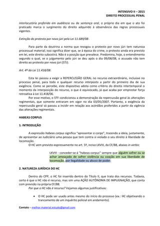 INTENSIVO II – 2015
DIREITO PROCESSUAL PENAL
Contato – melhor.material.estudo@gmail.com
interlocutória proferida em audiência ou de sentença oral, o próprio dia em que o ato foi
praticado marca o surgimento do direito adquirido à observância das regras processuais
vigentes.
Extinção do protesto por novo júri pela Lei 11.689/08:
Para parte da doutrina a norma que revogou o protesto por novo júri tem natureza
processual material; isso significa dizer que, se à época do crime, o protesto ainda era previsto
em lei, este direito subsistirá. Não é a posição que prevalece. Predomina, hoje, o entendimento
segundo o qual, se o julgamento pelo júri se deu após o dia 09/08/08, o acusado não tem
direito ao protesto por novo júri (STJ).
Art. 4º da Lei 11.418/08:
Esta lei passou a exigir a REPERCUSSÃO GERAL no recurso extraordinário, inclusive no
processo penal, para todo e qualquer recurso interposto a partir do primeiro dia de sua
exigência. Como se percebe, este dispositivo adota como critério do direito intertemporal o
momento da interposição do recurso, o que é equivocado, já que acaba por emprestar força
retroativa à Lei 11.418/06.
Por esse motivo, o STF condicionou a demonstração da repercussão geral às alterações
regimentais, que somente entraram em vigor no dia 03/05/2007. Portanto, a exigência da
repercussão geral só passou a incidir em relação aos acórdãos proferidos a partir da vigência
das alterações regimentais.
HABEAS CORPUS
1. INTRODUÇÃO
A expressão habeas corpus significa “apresentar o corpo”, trazendo a ideia, justamente,
de apresentar ao Judiciário uma pessoa que tem contra si violado o seu direito à liberdade de
locomoção.
O HC vem previsto expressamente no art. 5º, inciso LXVIII, da CF/88, abaixo in verbis:
LXVIII - conceder-se-á "habeas-corpus" sempre que alguém sofrer ou se
achar ameaçado de sofrer violência ou coação em sua liberdade de
locomoção, por ilegalidade ou abuso de poder;
2. NATUREZA JURÍDICA DO HC
Dentro do CPP, o HC foi inserido dentro do Título II, que trata dos recursos. Todavia,
certo é que o HC não é recurso, mas sim uma AÇÃO AUTÔNOMA DE IMPUGNAÇÃO, que conta
com previsão na própria CF/88.
Por que o HC não é recurso? Vejamos algumas justificativas:
 O HC pode ser usado antes mesmo do início do processo (ex.: HC objetivando o
trancamento de um inquérito policial em andamento).
 