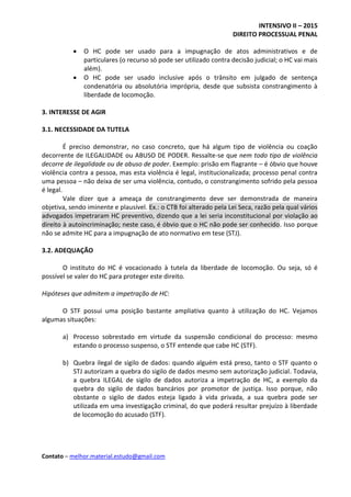 INTENSIVO II – 2015
DIREITO PROCESSUAL PENAL
Contato – melhor.material.estudo@gmail.com
 O HC pode ser usado para a impugnação de atos administrativos e de
particulares (o recurso só pode ser utilizado contra decisão judicial; o HC vai mais
além).
 O HC pode ser usado inclusive após o trânsito em julgado de sentença
condenatória ou absolutória imprópria, desde que subsista constrangimento à
liberdade de locomoção.
3. INTERESSE DE AGIR
3.1. NECESSIDADE DA TUTELA
É preciso demonstrar, no caso concreto, que há algum tipo de violência ou coação
decorrente de ILEGALIDADE ou ABUSO DE PODER. Ressalte-se que nem todo tipo de violência
decorre de ilegalidade ou de abuso de poder. Exemplo: prisão em flagrante – é óbvio que houve
violência contra a pessoa, mas esta violência é legal, institucionalizada; processo penal contra
uma pessoa – não deixa de ser uma violência, contudo, o constrangimento sofrido pela pessoa
é legal.
Vale dizer que a ameaça de constrangimento deve ser demonstrada de maneira
objetiva, sendo iminente e plausível. Ex.: o CTB foi alterado pela Lei Seca, razão pela qual vários
advogados impetraram HC preventivo, dizendo que a lei seria inconstitucional por violação ao
direito à autoincriminação; neste caso, é óbvio que o HC não pode ser conhecido. Isso porque
não se admite HC para a impugnação de ato normativo em tese (STJ).
3.2. ADEQUAÇÃO
O instituto do HC é vocacionado à tutela da liberdade de locomoção. Ou seja, só é
possível se valer do HC para proteger este direito.
Hipóteses que admitem a impetração de HC:
O STF possui uma posição bastante ampliativa quanto à utilização do HC. Vejamos
algumas situações:
a) Processo sobrestado em virtude da suspensão condicional do processo: mesmo
estando o processo suspenso, o STF entende que cabe HC (STF).
b) Quebra ilegal de sigilo de dados: quando alguém está preso, tanto o STF quanto o
STJ autorizam a quebra do sigilo de dados mesmo sem autorização judicial. Todavia,
a quebra ILEGAL de sigilo de dados autoriza a impetração de HC, a exemplo da
quebra do sigilo de dados bancários por promotor de justiça. Isso porque, não
obstante o sigilo de dados esteja ligado à vida privada, a sua quebra pode ser
utilizada em uma investigação criminal, do que poderá resultar prejuízo à liberdade
de locomoção do acusado (STF).
 