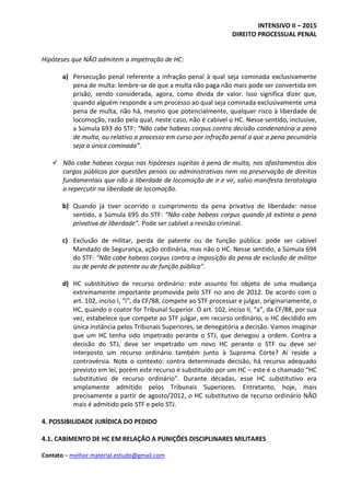 INTENSIVO II – 2015
DIREITO PROCESSUAL PENAL
Contato – melhor.material.estudo@gmail.com
Hipóteses que NÃO admitem a impetração de HC:
a) Persecução penal referente a infração penal à qual seja cominada exclusivamente
pena de multa: lembre-se de que a multa não paga não mais pode ser convertida em
prisão, sendo considerada, agora, como dívida de valor. Isso significa dizer que,
quando alguém responde a um processo ao qual seja cominada exclusivamente uma
pena de multa, não há, mesmo que potencialmente, qualquer risco à liberdade de
locomoção, razão pela qual, neste caso, não é cabível o HC. Nesse sentido, inclusive,
a Súmula 693 do STF: “Não cabe habeas corpus contra decisão condenatória a pena
de multa, ou relativo a processo em curso por infração penal a que a pena pecuniária
seja a única cominada”.
 Não cabe habeas corpus nas hipóteses sujeitas à pena de multa, nos afastamentos dos
cargos públicos por questões penais ou administrativas nem na preservação de direitos
fundamentais que não a liberdade de locomoção de ir e vir, salvo manifesta teratologia
a repercutir na liberdade de locomoção.
b) Quando já tiver ocorrido o cumprimento da pena privativa de liberdade: nesse
sentido, a Súmula 695 do STF: “Não cabe habeas corpus quando já extinta a pena
privativa de liberdade”. Pode ser cabível a revisão criminal.
c) Exclusão de militar, perda de patente ou de função pública: pode ser cabível
Mandado de Segurança, ação ordinária, mas não o HC. Nesse sentido, a Súmula 694
do STF: “Não cabe habeas corpus contra a imposição da pena de exclusão de militar
ou de perda de patente ou de função pública”.
d) HC substitutivo de recurso ordinário: este assunto foi objeto de uma mudança
extremamente importante promovida pelo STF no ano de 2012. De acordo com o
art. 102, inciso I, “i”, da CF/88, compete ao STF processar e julgar, originariamente, o
HC, quando o coator for Tribunal Superior. O art. 102, inciso II, “a”, da CF/88, por sua
vez, estabelece que compete ao STF julgar, em recurso ordinário, o HC decidido em
única instância pelos Tribunais Superiores, se denegatória a decisão. Vamos imaginar
que um HC tenha sido impetrado perante o STJ, que denegou a ordem. Contra a
decisão do STJ, deve ser impetrado um novo HC perante o STF ou deve ser
interposto um recurso ordinário também junto à Suprema Corte? Aí reside a
controvérsia. Note o contexto: contra determinada decisão, há recurso adequado
previsto em lei, porém este recurso é substituído por um HC – este é o chamado “HC
substitutivo de recurso ordinário”. Durante décadas, esse HC substitutivo era
amplamente admitido pelos Tribunais Superiores. Entretanto, hoje, mais
precisamente a partir de agosto/2012, o HC substitutivo de recurso ordinário NÃO
mais é admitido pelo STF e pelo STJ.
4. POSSIBILIDADE JURÍDICA DO PEDIDO
4.1. CABIMENTO DE HC EM RELAÇÃO A PUNIÇÕES DISCIPLINARES MILITARES
 