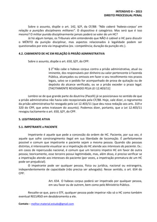 INTENSIVO II – 2015
DIREITO PROCESSUAL PENAL
Contato – melhor.material.estudo@gmail.com
Sobre o assunto, dispõe o art. 142, §2º, da CF/88: “Não caberá ‘habeas-corpus’ em
relação a punições disciplinares militares”. O dispositivo é categórico. Mas será que é isso
mesmo? O militar punido disciplinarmente jamais poderá se valer de um HC?
Já há algum tempo, os Tribunais vêm entendendo que NÃO é cabível o HC para discutir
o MÉRITO da punição disciplinar, mas aspectos relacionados à legalidade podem ser
questionados por esta via impugnativa (ex.: competência; duração da punição etc.).
4.2. CABIMENTO DE HC EM RELAÇÃO À PRISÃO ADMINISTRATIVA
Sobre o assunto, dispõe o art. 650, §2º, do CPP:
§ 2o
Não cabe o habeas corpus contra a prisão administrativa, atual ou
iminente, dos responsáveis por dinheiro ou valor pertencente à Fazenda
Pública, alcançados ou omissos em fazer o seu recolhimento nos prazos
legais, salvo se o pedido for acompanhado de prova de quitação ou de
depósito do alcance verificado, ou se a prisão exceder o prazo legal.
[TACITAMENTE REVOGADO PELA LEI 12.403/11]
Lembre-se de que grande parte da doutrina (Pacelli) já se posicionava no sentido de que
a prisão administrativa não havia sido recepcionada pela CF/88. Hoje, vale dizer, o regramento
da prisão administrativa foi revogado pela Lei 12.403/11 (que deu nova redação aos arts. 319 e
320 do CPP, que antes tratavam do assunto). Podemos dizer, portanto, que a Lei 12.403/11
revogou tacitamente o art. 650, §2º, do CPP.
5. LEGITIMIDADE ATIVA
5.1. IMPETRANTE x PACIENTE
Impetrante é aquele que pede a concessão da ordem de HC. Paciente, por sua vez, é
aquele que sofre constrangimento ilegal em sua liberdade de locomoção. É perfeitamente
possível e comum que impetrante e paciente sejam a mesma pessoa. Quando são pessoas
distintas, é interessante visualizar se a impetração do HC atende aos interesses do paciente. Ex.:
em casos de repercussão nacional, é comum que um terceiro impetre HC em favor de outra
pessoa; teoricamente, esse terceiro possui legitimidade, mas, além disso, é preciso verificar se
a impetração atende aos interesses do paciente (por vezes, a impetração prematura de um HC
pode ser prejudicial).
O impetrante pode ser qualquer pessoa, física ou jurídica, nacional ou estrangeira,
independentemente de capacidade (não precisa ser advogado). Nesse sentido, o art. 654 do
CPP:
Art. 654. O habeas corpus poderá ser impetrado por qualquer pessoa,
em seu favor ou de outrem, bem como pelo Ministério Público.
Ressalte-se que, para o STF, qualquer pessoa pode impetrar não só o HC como também
eventual RECURSO em desdobramento a ele.
 