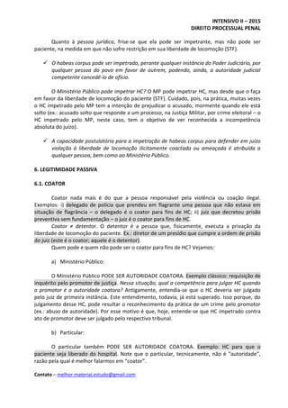 INTENSIVO II – 2015
DIREITO PROCESSUAL PENAL
Contato – melhor.material.estudo@gmail.com
Quanto à pessoa jurídica, frise-se que ela pode ser impetrante, mas não pode ser
paciente, na medida em que não sofre restrição em sua liberdade de locomoção (STF).
 O habeas corpus pode ser impetrado, perante qualquer instância do Poder Judiciário, por
qualquer pessoa do povo em favor de outrem, podendo, ainda, a autoridade judicial
competente concedê-lo de ofício.
O Ministério Público pode impetrar HC? O MP pode impetrar HC, mas desde que o faça
em favor da liberdade de locomoção do paciente (STF). Cuidado, pois, na prática, muitas vezes
o HC impetrado pelo MP tem a intenção de prejudicar o acusado, mormente quando ele está
solto (ex.: acusado solto que responde a um processo, na Justiça Militar, por crime eleitoral – o
HC impetrado pelo MP, neste caso, tem o objetivo de ver reconhecida a incompetência
absoluta do juízo).
 A capacidade postulatória para a impetração de habeas corpus para defender em juízo
violação à liberdade de locomoção ilicitamente coactada ou ameaçada é atribuída a
qualquer pessoa, bem como ao Ministério Público.
6. LEGITIMIDADE PASSIVA
6.1. COATOR
Coator nada mais é do que a pessoa responsável pela violência ou coação ilegal.
Exemplos: i) delegado de polícia que prendeu em flagrante uma pessoa que não estava em
situação de flagrância – o delegado é o coator para fins de HC; ii) juiz que decretou prisão
preventiva sem fundamentação – o juiz é o coator para fins de HC.
Coator ≠ detentor. O detentor é a pessoa que, fisicamente, executa a privação da
liberdade de locomoção do paciente. Ex.: diretor de um presídio que cumpre a ordem de prisão
do juiz (este é o coator; aquele é o detentor).
Quem pode e quem não pode ser o coator para fins de HC? Vejamos:
a) Ministério Público:
O Ministério Público PODE SER AUTORIDADE COATORA. Exemplo clássico: requisição de
inquérito pelo promotor de justiça. Nessa situação, qual a competência para julgar HC quando
o promotor é a autoridade coatora? Antigamente, entendia-se que o HC deveria ser julgado
pelo juiz de primeira instância. Este entendimento, todavia, já está superado. Isso porque, do
julgamento desse HC, pode resultar o reconhecimento da prática de um crime pelo promotor
(ex.: abuso de autoridade). Por esse motivo é que, hoje, entende-se que HC impetrado contra
ato de promotor deve ser julgado pelo respectivo tribunal.
b) Particular:
O particular também PODE SER AUTORIDADE COATORA. Exemplo: HC para que o
paciente seja liberado do hospital. Note que o particular, tecnicamente, não é “autoridade”,
razão pela qual é melhor falarmos em “coator”.
 