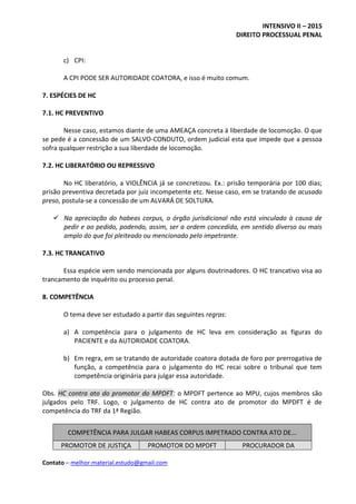 INTENSIVO II – 2015
DIREITO PROCESSUAL PENAL
Contato – melhor.material.estudo@gmail.com
c) CPI:
A CPI PODE SER AUTORIDADE COATORA, e isso é muito comum.
7. ESPÉCIES DE HC
7.1. HC PREVENTIVO
Nesse caso, estamos diante de uma AMEAÇA concreta à liberdade de locomoção. O que
se pede é a concessão de um SALVO-CONDUTO, ordem judicial esta que impede que a pessoa
sofra qualquer restrição a sua liberdade de locomoção.
7.2. HC LIBERATÓRIO OU REPRESSIVO
No HC liberatório, a VIOLÊNCIA já se concretizou. Ex.: prisão temporária por 100 dias;
prisão preventiva decretada por juiz incompetente etc. Nesse caso, em se tratando de acusado
preso, postula-se a concessão de um ALVARÁ DE SOLTURA.
 Na apreciação do habeas corpus, o órgão jurisdicional não está vinculado à causa de
pedir e ao pedido, podendo, assim, ser a ordem concedida, em sentido diverso ou mais
amplo do que foi pleiteado ou mencionado pelo impetrante.
7.3. HC TRANCATIVO
Essa espécie vem sendo mencionada por alguns doutrinadores. O HC trancativo visa ao
trancamento de inquérito ou processo penal.
8. COMPETÊNCIA
O tema deve ser estudado a partir das seguintes regras:
a) A competência para o julgamento de HC leva em consideração as figuras do
PACIENTE e da AUTORIDADE COATORA.
b) Em regra, em se tratando de autoridade coatora dotada de foro por prerrogativa de
função, a competência para o julgamento do HC recai sobre o tribunal que tem
competência originária para julgar essa autoridade.
Obs. HC contra ato do promotor do MPDFT: o MPDFT pertence ao MPU, cujos membros são
julgados pelo TRF. Logo, o julgamento de HC contra ato de promotor do MPDFT é de
competência do TRF da 1ª Região.
COMPETÊNCIA PARA JULGAR HABEAS CORPUS IMPETRADO CONTRA ATO DE...
PROMOTOR DE JUSTIÇA PROMOTOR DO MPDFT PROCURADOR DA
 