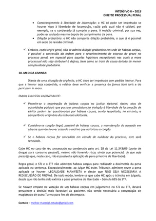 INTENSIVO II – 2015
DIREITO PROCESSUAL PENAL
Contato – melhor.material.estudo@gmail.com
 Constrangimento à liberdade de locomoção: o HC só pode ser impetrado se
houver risco à liberdade de locomoção, razão pela qual não é cabível, por
exemplo, se o condenado já cumpriu a pena. A revisão criminal, por sua vez,
pode ser ajuizada mesmo depois do cumprimento da pena.
 Dilação probatória: o HC não comporta dilação probatória, o que já é possível
em sede de revisão criminal.
 Embora, como regra geral, não se admita dilação probatória em sede de habeas corpus,
é possível a concessão da ordem para o reconhecimento de excesso de prazo no
processo penal, em especial para aquelas hipóteses excepcionais nas quais a mora
processual não seja atribuível à defesa, bem como se trate de causa dotada de menor
complexidade probatória.
10. MEDIDA LIMINAR
Diante de uma situação de urgência, o HC deve ser impetrado com pedido liminar. Para
que a liminar seja concedida, o relator deve verificar a presença do fumus boni iuris e do
periculum in mora.
Outros exercícios envolvendo HC:
 Permite-se a impetração de habeas corpus na justiça eleitoral. Assim, atos de
autoridades policiais que possam consubstanciar violação à liberdade de locomoção de
eleitor podem ser questionados por habeas corpus, sendo respeitada, no entanto, a
competência originária dos tribunais eleitorais.
 Considera-se coação ilegal, passível de habeas corpus, a manutenção do acusado em
cárcere quando houver cessado o motivo que autorizou a coação.
 Se o habeas corpus for concedido em virtude de nulidade do processo, este será
renovado.
Cabe HC no caso de réu processado ou condenado pelo art. 28 da Lei 11.343/06 (porte de
drogas para consumo pessoal), mesmo não havendo risco, ainda que potencial, de que seja
preso (já que, neste caso, não é possível a aplicação de pena privativa de liberdade).
Regra geral, o STJ e o STF não admitem habeas corpus para rediscutir a dosimetria da pena
aplicada na sentença. Excepcionalmente, ao julgar HC estes Tribunais admitem rever a pena
aplicada se houver ILEGALIDADE MANIFESTA e desde que NÃO SEJA NECESSÁRIA A
REDISCUSSÃO DE PROVAS. De todo modo, lembre-se que cabe HC após o trânsito em julgado,
desde que não tenha sido extinta a pena privativa de liberdade – Súmula 695 do STF.
Se houver empate na votação de um habeas corpus em julgamento no STJ ou STF, deverá
prevalecer a decisão mais favorável ao paciente, não sendo necessária a convocação de
magistrado de outra Turma para fins de desempate.
 