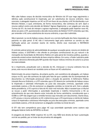 INTENSIVO II – 2015
DIREITO PROCESSUAL PENAL
Contato – melhor.material.estudo@gmail.com
Não cabe habeas corpus de decisão monocrática de Ministro do STJ que nega seguimento a
idêntica ação constitucional lá impetrada, por ser substitutivo de recurso ordinário. Caso
concreto: o advogado impetrou um HC no STJ em favor de seu cliente; o HC foi distribuído a um
Ministro Relator, o qual, entretanto, de forma monocrática, não conheceu do writ. Qual o
recurso cabível contra esta decisão do Relator? Agravo Regimental, a ser julgado por uma das
Turmas do STJ. Ao invés de interpor o agravo regimental, o advogado pode impetrar novo HC,
desta vez para o STF, questionando a decisão monocrática do Relator? O STF entendeu que não,
por entender o HC como substitutivo de recurso ordinário, o que não é admitido.
Não é possível, na via do habeas corpus, discutir-se a correta tipificação dos fatos imputados ao
paciente na ação penal. O HC não é instrumento legal para examinar se correta ou não
tipificação penal, por envolver exame do mérito, direito esse reservado à INSTÂNCIA
ORDINÁRIA.
O controle judicial prévio de admissibilidade de qualquer acusação penal, mesmo em âmbito de
habeas corpus, é LEGÍTIMO e não ofende os princípios constitucionais do juiz natural e do
monopólio da titularidade do Ministério Público em ação penal de iniciativa pública, quando a
pretensão estatal estiver destituída de base empírica idônea. Em suma, o Poder Judiciário pode
rejeitar a denúncia oferecida pelo MP quando não houver indícios mínimos de autoria ou prova
da materialidade.
Se o impetrante, prejudicado com a decisão do HC, interpuser o recurso ordinário fora do
prazo, este recurso deverá ser recebido como se fosse um HC substitutivo.
Determinado réu preso impetrou, de próprio punho, sem assistência de advogado, um habeas
corpus no STJ, que não conheceu da ação pelo fato de que o pedido não foi acompanhado de
documentos ou informação processual sobre a situação do paciente. A Defensoria Pública
interpôs Recurso Ordinário, e o STF entendeu que o STJ deveria ter conhecido do habeas corpus
lá impetrado e solicitado informações ao juízo das execuções criminais, apontado como
autoridade coatora, a fim de esclarecer as alegações contidas na inicial do writ. Com a adoção
desta providência, o STJ supriria o fato do HC estar mal instruído. Não é razoável que o tribunal
se recuse a pedir informações à autoridade impetrada e indefira liminarmente o HC ao
entendimento de que este deveria estar instruído de forma satisfatória, considerando que a
CF/88 e o CPP não exigem que o remédio heroico seja instruído com documentos. Diante disso,
o STF proveu o recurso ordinário no HC e determinou que o STJ examinasse o mérito do habeas
corpus lá impetrado e solicitasse informações ao juízo das execuções criminais, apontado como
autoridade coatora, a fim de esclarecer as alegações contidas na inicial do writ.
O STF não tem competência para julgar HC cuja autoridade apontada como coatora seja
delegado federal chefe da INTERPOL no Brasil.
O estagiário de direito PODE impetrar HC no STF, mas NÃO terá direito de fazer sustentação
oral de seu pedido, por se tratar de ato privativo de advogado.
REVISÃO CRIMINAL
 