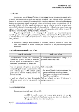 INTENSIVO II – 2015
DIREITO PROCESSUAL PENAL
Contato – melhor.material.estudo@gmail.com
1. CONCEITO
Consiste em uma AÇÃO AUTÔNOMA DE IMPUGNAÇÃO, de competência originária dos
tribunais (ou das turmas recursais, no caso dos juizados), a ser ajuizada após o trânsito em
julgado de sentença condenatória ou absolutória imprópria, visando à desconstituição da coisa
julgada, sempre que a decisão impugnada estiver contaminada por um erro judiciário. Juiz de
primeira instância não julga revisão criminal, mas apenas tribunal ou, se for o caso, turma
recursal. Além disso, lembre-se que, no Brasil, não se admite revisão criminal pro societate, mas
apenas em favor do acusado,razão pela qual esta via impugnativa só é cabível no caso de
SENTENÇA CONDENATÓRIA OU ABSOLUTÓRIA IMPRÓPRIA.
Ninguém nega a importância da coisa julgada. O problema é que não podemos perder
de vista que, em certas situações, uma decisão judicial pode estar errada. A ninguém interessa
a manutenção de uma sentença condenatória ou absolutória imprópria contaminada por um
erro judiciário.
 Ocorrendo a extinção da punibilidade no tocante à pretensão punitiva do Estado, não
cabe o ajuizamento de revisão criminal pelo próprio réu ou por procurador legalmente
habilitado.
2. REVISÃO CRIMINAL x AÇÃO RESCISÓRIA
REVISÃO CRIMINAL AÇÃO RESCISÓRIA
A revisão criminal não tem prazo decadencial,
podendo ser ajuizada a qualquer momento,
inclusive depois do cumprimento da pena e,
até mesmo, após a morte do condenado.
O direito de ajuizar a rescisória extingue-se no
prazo decadencial de 2 anos.
Pode ser ajuizada pelo próprio condenado,
por seu advogado ou por seus sucessores. Há
quem entenda que o MP também pode
ajuizar revisão criminal, desde que o faça em
favor do acusado.
Pode ser ajuizada:
 Por quem foi parte no processo ou por seu
sucessor a título universal ou singular;
 Pelo terceiro juridicamente interessado.
 Pelo Ministério Público.
Só pode ser utilizada em favor do acusado
(não existe revisão criminal pro societate no
Brasil).
Pode ser utilizada em favor do interesse de
qualquer das partes.
3. LEGITIMIDADE ATIVA
Sobre o assunto, dispõe o art. 623 do CPP:
Art. 623. A revisão poderá ser pedida pelo próprio réu ou por
procurador legalmente habilitado ou, no caso de morte do réu, pelo
cônjuge, ascendente, descendente ou irmão.
 