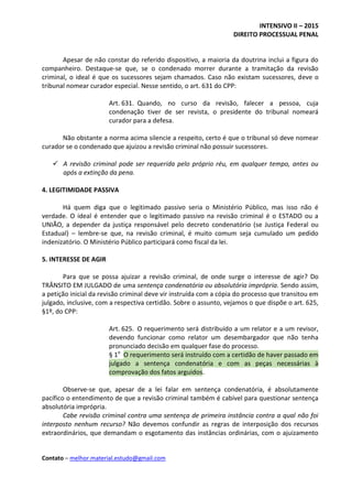 INTENSIVO II – 2015
DIREITO PROCESSUAL PENAL
Contato – melhor.material.estudo@gmail.com
Apesar de não constar do referido dispositivo, a maioria da doutrina inclui a figura do
companheiro. Destaque-se que, se o condenado morrer durante a tramitação da revisão
criminal, o ideal é que os sucessores sejam chamados. Caso não existam sucessores, deve o
tribunal nomear curador especial. Nesse sentido, o art. 631 do CPP:
Art. 631. Quando, no curso da revisão, falecer a pessoa, cuja
condenação tiver de ser revista, o presidente do tribunal nomeará
curador para a defesa.
Não obstante a norma acima silencie a respeito, certo é que o tribunal só deve nomear
curador se o condenado que ajuizou a revisão criminal não possuir sucessores.
 A revisão criminal pode ser requerida pelo próprio réu, em qualquer tempo, antes ou
após a extinção da pena.
4. LEGITIMIDADE PASSIVA
Há quem diga que o legitimado passivo seria o Ministério Público, mas isso não é
verdade. O ideal é entender que o legitimado passivo na revisão criminal é o ESTADO ou a
UNIÃO, a depender da justiça responsável pelo decreto condenatório (se Justiça Federal ou
Estadual) – lembre-se que, na revisão criminal, é muito comum seja cumulado um pedido
indenizatório. O Ministério Público participará como fiscal da lei.
5. INTERESSE DE AGIR
Para que se possa ajuizar a revisão criminal, de onde surge o interesse de agir? Do
TRÂNSITO EM JULGADO de uma sentença condenatória ou absolutória imprópria. Sendo assim,
a petição inicial da revisão criminal deve vir instruída com a cópia do processo que transitou em
julgado, inclusive, com a respectiva certidão. Sobre o assunto, vejamos o que dispõe o art. 625,
§1º, do CPP:
Art. 625. O requerimento será distribuído a um relator e a um revisor,
devendo funcionar como relator um desembargador que não tenha
pronunciado decisão em qualquer fase do processo.
§ 1o
O requerimento será instruído com a certidão de haver passado em
julgado a sentença condenatória e com as peças necessárias à
comprovação dos fatos arguidos.
Observe-se que, apesar de a lei falar em sentença condenatória, é absolutamente
pacífico o entendimento de que a revisão criminal também é cabível para questionar sentença
absolutória imprópria.
Cabe revisão criminal contra uma sentença de primeira instância contra a qual não foi
interposto nenhum recurso? Não devemos confundir as regras de interposição dos recursos
extraordinários, que demandam o esgotamento das instâncias ordinárias, com o ajuizamento
 