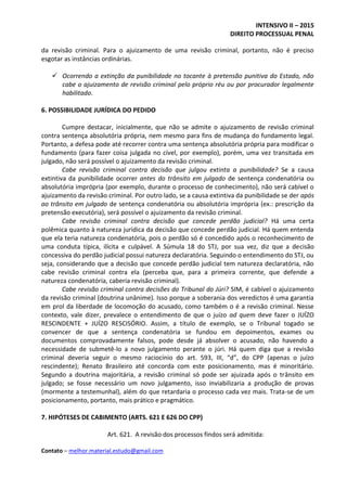 INTENSIVO II – 2015
DIREITO PROCESSUAL PENAL
Contato – melhor.material.estudo@gmail.com
da revisão criminal. Para o ajuizamento de uma revisão criminal, portanto, não é preciso
esgotar as instâncias ordinárias.
 Ocorrendo a extinção da punibilidade no tocante à pretensão punitiva do Estado, não
cabe o ajuizamento de revisão criminal pelo próprio réu ou por procurador legalmente
habilitado.
6. POSSIBILIDADE JURÍDICA DO PEDIDO
Cumpre destacar, inicialmente, que não se admite o ajuizamento de revisão criminal
contra sentença absolutória própria, nem mesmo para fins de mudança do fundamento legal.
Portanto, a defesa pode até recorrer contra uma sentença absolutória própria para modificar o
fundamento (para fazer coisa julgada no cível, por exemplo), porém, uma vez transitada em
julgado, não será possível o ajuizamento da revisão criminal.
Cabe revisão criminal contra decisão que julgou extinta a punibilidade? Se a causa
extintiva da punibilidade ocorrer antes do trânsito em julgado de sentença condenatória ou
absolutória imprópria (por exemplo, durante o processo de conhecimento), não será cabível o
ajuizamento da revisão criminal. Por outro lado, se a causa extintiva da punibilidade se der após
ao trânsito em julgado de sentença condenatória ou absolutória imprópria (ex.: prescrição da
pretensão executória), será possível o ajuizamento da revisão criminal.
Cabe revisão criminal contra decisão que concede perdão judicial? Há uma certa
polêmica quanto à natureza jurídica da decisão que concede perdão judicial. Há quem entenda
que ela teria natureza condenatória, pois o perdão só é concedido após o reconhecimento de
uma conduta típica, ilícita e culpável. A Súmula 18 do STJ, por sua vez, diz que a decisão
concessiva do perdão judicial possui natureza declaratória. Seguindo o entendimento do STJ, ou
seja, considerando que a decisão que concede perdão judicial tem natureza declaratória, não
cabe revisão criminal contra ela (perceba que, para a primeira corrente, que defende a
natureza condenatória, caberia revisão criminal).
Cabe revisão criminal contra decisões do Tribunal do Júri? SIM, é cabível o ajuizamento
da revisão criminal (doutrina unânime). Isso porque a soberania dos veredictos é uma garantia
em prol da liberdade de locomoção do acusado, como também o é a revisão criminal. Nesse
contexto, vale dizer, prevalece o entendimento de que o juízo ad quem deve fazer o JUÍZO
RESCINDENTE + JUÍZO RESCISÓRIO. Assim, a título de exemplo, se o Tribunal togado se
convencer de que a sentença condenatória se fundou em depoimentos, exames ou
documentos comprovadamente falsos, pode desde já absolver o acusado, não havendo a
necessidade de submetê-lo a novo julgamento perante o júri. Há quem diga que a revisão
criminal deveria seguir o mesmo raciocínio do art. 593, III, “d”, do CPP (apenas o juízo
rescindente); Renato Brasileiro até concorda com este posicionamento, mas é minoritário.
Segundo a doutrina majoritária, a revisão criminal só pode ser ajuizada após o trânsito em
julgado; se fosse necessário um novo julgamento, isso inviabilizaria a produção de provas
(mormente a testemunhal), além do que retardaria o processo cada vez mais. Trata-se de um
posicionamento, portanto, mais prático e pragmático.
7. HIPÓTESES DE CABIMENTO (ARTS. 621 E 626 DO CPP)
Art. 621. A revisão dos processos findos será admitida:
 