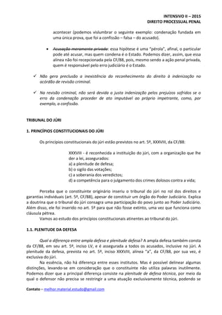 INTENSIVO II – 2015
DIREITO PROCESSUAL PENAL
Contato – melhor.material.estudo@gmail.com
acontecer (podemos vislumbrar o seguinte exemplo: condenação fundada em
uma única prova, que foi a confissão – falsa – do acusado).
 Acusação meramente privada: essa hipótese é uma “pérola”, afinal, o particular
pode até acusar, mas quem condena é o Estado. Podemos dizer, assim, que essa
alínea não foi recepcionada pela CF/88, pois, mesmo sendo a ação penal privada,
quem é responsável pelo erro judiciário é o Estado.
 Não gera preclusão a inexistência do reconhecimento do direito à indenização no
acórdão de revisão criminal.
 Na revisão criminal, não será devida a justa indenização pelos prejuízos sofridos se o
erro da condenação proceder de ato imputável ao próprio impetrante, como, por
exemplo, a confissão.
TRIBUNAL DO JÚRI
1. PRINCÍPIOS CONSTITUCIONAIS DO JÚRI
Os princípios constitucionais do júri estão previstos no art. 5º, XXXVIII, da CF/88:
XXXVIII - é reconhecida a instituição do júri, com a organização que lhe
der a lei, assegurados:
a) a plenitude de defesa;
b) o sigilo das votações;
c) a soberania dos veredictos;
d) a competência para o julgamento dos crimes dolosos contra a vida;
Perceba que o constituinte originário inseriu o tribunal do júri no rol dos direitos e
garantias individuais (art. 5º, CF/88), apesar de constituir um órgão do Poder Judiciário. Explica
a doutrina que o tribunal do júri consagra uma participação do povo junto ao Poder Judiciário.
Além disso, ele foi inserido no art. 5º para que não fosse extinto, uma vez que funciona como
cláusula pétrea.
Vamos ao estudo dos princípios constitucionais atinentes ao tribunal do júri.
1.1. PLENITUDE DA DEFESA
Qual a diferença entre ampla defesa e plenitude defesa? A ampla defesa também consta
da CF/88, em seu art. 5º, inciso LV, e é assegurada a todos os acusados, inclusive no júri. A
plenitude da defesa, prevista no art. 5º, inciso XXXVIII, alínea “a”, da CF/88, por sua vez, é
exclusiva do júri.
Na essência, não há diferença entre esses institutos. Mas é possível delinear algumas
distinções, levando-se em consideração que o constituinte não utiliza palavras inutilmente.
Podemos dizer que a principal diferença consiste na plenitude de defesa técnica, por meio da
qual o defensor não precisa se restringir a uma atuação exclusivamente técnica, podendo se
 