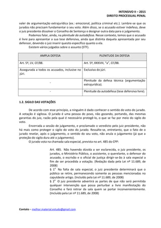 INTENSIVO II – 2015
DIREITO PROCESSUAL PENAL
Contato – melhor.material.estudo@gmail.com
valer de argumentação extrajurídica (ex.: emocional, política criminal etc.). Lembre-se que os
jurados não precisam fundamentar o seu voto. Além disso, se o acusado estiver indefeso, deve
o juiz presidente dissolver o Conselho de Sentença e designar outra data para o julgamento.
Podemos falar, ainda, na plenitude da autodefesa. Nesse contexto, temos que o acusado
é livre para apresentar a sua tese defensiva, ainda que distinta daquela apresentada por seu
defensor, devendo o juiz inserir quesito específico quanto a ela.
Existem vários julgados sobre o assunto (STF).
AMPLA DEFESA PLENITUDE DA DEFESA
Art. 5º, LV, CF/88. Art. 5º, XXXVIII, “a”, CF/88.
Assegurada a todos os acusados, inclusive no
júri.
Exclusiva do júri.
-
Plenitude da defesa técnica (argumentação
extrajurídica).
- Plenitude da autodefesa (tese defensiva livre).
1.2. SIGILO DAS VOTAÇÕES
De acordo com esse princípio, a ninguém é dado conhecer o sentido do voto do jurado.
A votação é sigilosa. O jurado é uma pessoa do povo, não gozando, portando, das mesmas
garantias do juiz, razão pela qual é necessário protegê-lo, o que se faz por meio do sigilo do
voto.
Encerrada a sessão de julgamento, e proclamado o veredicto pelo juiz presidente, não
há mais como proteger o sigilo do voto do jurado. Ressalte-se, entretanto, que o fato de o
jurado revelar, após o julgamento, o sentido do seu voto, não anula o julgamento (já que a
proteção do sigilo dura até o julgamento).
O jurado vota na chamada sala especial, prevista no art. 485 do CPP:
Art. 485. Não havendo dúvida a ser esclarecida, o juiz presidente, os
jurados, o Ministério Público, o assistente, o querelante, o defensor do
acusado, o escrivão e o oficial de justiça dirigir-se-ão à sala especial a
fim de ser procedida a votação. (Redação dada pela Lei nº 11.689, de
2008)
§ 1o
Na falta de sala especial, o juiz presidente determinará que o
público se retire, permanecendo somente as pessoas mencionadas no
caputdeste artigo. (Incluído pela Lei nº 11.689, de 2008)
§ 2o
O juiz presidente advertirá as partes de que não será permitida
qualquer intervenção que possa perturbar a livre manifestação do
Conselho e fará retirar da sala quem se portar inconvenientemente.
(Incluído pela Lei nº 11.689, de 2008)
 