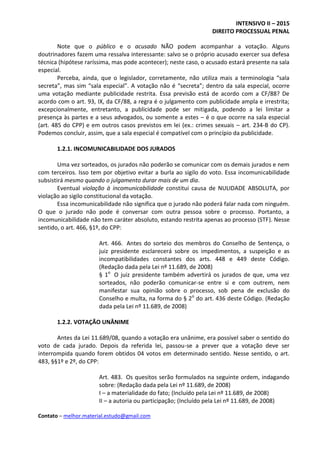 INTENSIVO II – 2015
DIREITO PROCESSUAL PENAL
Contato – melhor.material.estudo@gmail.com
Note que o público e o acusado NÃO podem acompanhar a votação. Alguns
doutrinadores fazem uma ressalva interessante: salvo se o próprio acusado exercer sua defesa
técnica (hipótese raríssima, mas pode acontecer); neste caso, o acusado estará presente na sala
especial.
Perceba, ainda, que o legislador, corretamente, não utiliza mais a terminologia “sala
secreta”, mas sim “sala especial”. A votação não é “secreta”; dentro da sala especial, ocorre
uma votação mediante publicidade restrita. Essa previsão está de acordo com a CF/88? De
acordo com o art. 93, IX, da CF/88, a regra é o julgamento com publicidade ampla e irrestrita;
excepcionalmente, entretanto, a publicidade pode ser mitigada, podendo a lei limitar a
presença às partes e a seus advogados, ou somente a estes – é o que ocorre na sala especial
(art. 485 do CPP) e em outros casos previstos em lei (ex.: crimes sexuais – art. 234-B do CP).
Podemos concluir, assim, que a sala especial é compatível com o princípio da publicidade.
1.2.1. INCOMUNICABILIDADE DOS JURADOS
Uma vez sorteados, os jurados não poderão se comunicar com os demais jurados e nem
com terceiros. Isso tem por objetivo evitar a burla ao sigilo do voto. Essa incomunicabilidade
subsistirá mesmo quando o julgamento durar mais de um dia.
Eventual violação à incomunicabilidade constitui causa de NULIDADE ABSOLUTA, por
violação ao sigilo constitucional da votação.
Essa incomunicabilidade não significa que o jurado não poderá falar nada com ninguém.
O que o jurado não pode é conversar com outra pessoa sobre o processo. Portanto, a
incomunicabilidade não tem caráter absoluto, estando restrita apenas ao processo (STF). Nesse
sentido, o art. 466, §1º, do CPP:
Art. 466. Antes do sorteio dos membros do Conselho de Sentença, o
juiz presidente esclarecerá sobre os impedimentos, a suspeição e as
incompatibilidades constantes dos arts. 448 e 449 deste Código.
(Redação dada pela Lei nº 11.689, de 2008)
§ 1o
O juiz presidente também advertirá os jurados de que, uma vez
sorteados, não poderão comunicar-se entre si e com outrem, nem
manifestar sua opinião sobre o processo, sob pena de exclusão do
Conselho e multa, na forma do § 2o
do art. 436 deste Código. (Redação
dada pela Lei nº 11.689, de 2008)
1.2.2. VOTAÇÃO UNÂNIME
Antes da Lei 11.689/08, quando a votação era unânime, era possível saber o sentido do
voto de cada jurado. Depois da referida lei, passou-se a prever que a votação deve ser
interrompida quando forem obtidos 04 votos em determinado sentido. Nesse sentido, o art.
483, §§1º e 2º, do CPP:
Art. 483. Os quesitos serão formulados na seguinte ordem, indagando
sobre: (Redação dada pela Lei nº 11.689, de 2008)
I – a materialidade do fato; (Incluído pela Lei nº 11.689, de 2008)
II – a autoria ou participação; (Incluído pela Lei nº 11.689, de 2008)
 