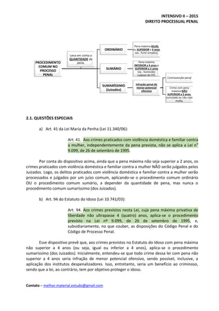 INTENSIVO II – 2015
DIREITO PROCESSUAL PENAL
Contato – melhor.material.estudo@gmail.com
2.1. QUESTÕES ESPECIAIS
a) Art. 41 da Lei Maria da Penha (Lei 11.340/06):
Art. 41. Aos crimes praticados com violência doméstica e familiar contra
a mulher, independentemente da pena prevista, não se aplica a Lei no
9.099, de 26 de setembro de 1995.
Por conta do dispositivo acima, ainda que a pena máxima não seja superior a 2 anos, os
crimes praticados com violência doméstica e familiar contra a mulher NÃO serão julgados pelos
Juizados. Logo, os delitos praticados com violência doméstica e familiar contra a mulher serão
processados e julgados por um juízo comum, aplicando-se o procedimento comum ordinário
OU o procedimento comum sumário, a depender da quantidade de pena, mas nunca o
procedimento comum sumaríssimo (dos Juizados).
b) Art. 94 do Estatuto do Idoso (Lei 10.741/03):
Art. 94. Aos crimes previstos nesta Lei, cuja pena máxima privativa de
liberdade não ultrapasse 4 (quatro) anos, aplica-se o procedimento
previsto na Lei nº 9.099, de 26 de setembro de 1995, e,
subsidiariamente, no que couber, as disposições do Código Penal e do
Código de Processo Penal.
Esse dispositivo prevê que, aos crimes previstos no Estatuto do Idoso com pena máxima
não superior a 4 anos (ou seja, igual ou inferior a 4 anos), aplica-se o procedimento
sumaríssimo (dos Juizados). Inicialmente, entendeu-se que todo crime dessa lei com pena não
superior a 4 anos seria infração de menor potencial ofensivo, sendo possível, inclusive, a
aplicação dos institutos despenalizadores. Isso, entretanto, seria um benefício ao criminoso,
sendo que a lei, ao contrário, tem por objetivo proteger o idoso.
PROCEDIMENTO
COMUM NO
PROCESSO
PENAL
ORDINÁRIO
Pena máxima IGUAL
ou SUPERIOR a 4 anos
(ex.: furto simples).
SUMÁRIO
Pena máxima
INFERIOR a 4 anos e
SUPERIOR a 2 anos
(ex.: homicídio
culposo do CP).
SUMARÍSSIMO
(Juizados)
Infração penal de
menor potencial
ofensivo
Contravenção penal
Crime com pena
máxima NÃO
SUPERIOR a 2 anos,
cumulada ou não com
multa.
Leva em conta a
QUANTIDADE de
pena.
 