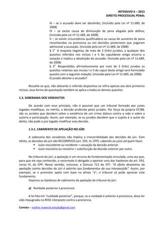 INTENSIVO II – 2015
DIREITO PROCESSUAL PENAL
Contato – melhor.material.estudo@gmail.com
III – se o acusado deve ser absolvido; (Incluído pela Lei nº 11.689, de
2008)
IV – se existe causa de diminuição de pena alegada pela defesa;
(Incluído pela Lei nº 11.689, de 2008)
V – se existe circunstância qualificadora ou causa de aumento de pena
reconhecidas na pronúncia ou em decisões posteriores que julgaram
admissível a acusação. (Incluído pela Lei nº 11.689, de 2008)
§ 1o
A resposta negativa, de mais de 3 (três) jurados, a qualquer dos
quesitos referidos nos incisos I e II do caputdeste artigo encerra a
votação e implica a absolvição do acusado. (Incluído pela Lei nº 11.689,
de 2008)
§ 2o
Respondidos afirmativamente por mais de 3 (três) jurados os
quesitos relativos aos incisos I e II do caput deste artigo será formulado
quesito com a seguinte redação: (Incluído pela Lei nº 11.689, de 2008)
O jurado absolve o acusado?
Ressalte-se que, não obstante o referido dispositivo se refira apenas aos dois primeiros
incisos, essa forma de quesitação também se aplica a todos os demais quesitos.
1.3. SOBERANIA DOS VEREDICTOS
De acordo com esse princípio, não é possível que um tribunal formado por juízes
togados modifique, no mérito, a decisão proferida pelos jurados. Por força da própria CF/88,
são os jurados que decidem sobre a existência de um crime doloso contra a vida e sobre a
autoria e participação. Assim, por exemplo, se os jurados decidem que o sujeito é o autor do
delito, não pode o juiz togado modificar esta decisão.
1.3.1. CABIMENTO DE APELAÇÃO NO JÚRI
A soberania dos veredictos não implica a irrecorribilidade das decisões do júri. Com
efeito, as decisões do júri são RECORRÍVEIS (art. 593, III, CPP), cabendo ao juízo ad quem fazer:
 Juízo rescindente ou revidente = cassação da decisão anterior.
 Juízo rescisório ou revisório = substituição da decisão anterior por outra.
No tribunal do júri, a apelação é um recurso de fundamentação vinculada, uma vez que,
para que ele seja conhecido, o recorrente é obrigado a apontar uma das hipóteses do art. 593,
inciso III, do CPP. Nesse sentido, inclusive, a Súmula 713 do STF: “O efeito devolutivo da
apelação contra decisões do Júri é adstrito aos fundamentos da sua interposição”. Assim, por
exemplo, se o promotor apela com base na alínea “a”, o tribunal só pode apreciar este
fundamento.
Vejamos as hipóteses de cabimento da apelação do tribunal do júri:
a) Nulidade posterior à pronúncia:
A lei fala em “nulidade posterior”, porque, se a nulidade é anterior à pronúncia, deve ter
sido impugnada no RESE interposto contra a pronúncia.
 