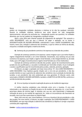INTENSIVO II – 2015
DIREITO PROCESSUAL PENAL
Contato – melhor.material.estudo@gmail.com
Nessa apelação
podem ser impugnadas nulidades absolutas e relativas (a lei não faz qualquer restrição).
Quanto às nulidades relativas, lembre-se que estas devem ter sido impugnadas
oportunamente, sob pena de preclusão (ex.: impugnação quanto aos quesitos). As nulidades
absolutas, por sua vez, podem ser impugnadas a qualquer tempo.
Qual o juízo feito pelo tribunal quando do julgamento da apelação? Tão somente o
JUÍZO RESCINDENTE, uma vez que o tribunal, ao julgar a apelação, vai se limitar à
DESCONSTITUIÇÃO DA DECISÃO ANTERIOR, submetendo o caso a NOVO JULGAMENTO. Não
haverá, neste caso, violação à soberania dos veredictos, a qual se refere ao mérito da decisão,
enquanto a nulidade está ligada a matéria de direito.
b) Sentença do juiz presidente contrária à lei expressa ou à decisão dos jurados:
Exemplo de sentença contrária à lei expressa: vamos imaginar que o juiz tenha fixado o
regime integralmente fechado a um crime hediondo. Claramente, essa sentença do juiz está
contrária à lei expressa, que impõe o regime inicial fechado, e não integral (lembre-se, de todo
modo, que o STF julgou inconstitucional o regime inicial fechado aos crimes hediondos).
Exemplo de sentença contrária à decisão dos jurados: apesar do reconhecimento pelos
jurados de uma qualificadora, o acusado é condenado por homicídio simples. O juiz é obrigado
a acatar a qualificadora que foi reconhecida pelos jurados, cabendo, portanto, apelação.
O tribunal, ao julgar a apelação com base nessa alínea “b”, fará JUÍZO RESCINDENTE +
JUÍZO RESCISÓRIO. Essa hipótese guarda relação com o erro do juiz presidente, e não dos
jurados (lembre-se que a garantia da soberania dos veredictos visa à proteção da decisão dos
jurados; o juiz presidente não está acobertado por essa garantia). O tribunal, assim, está
autorizado a CASSAR A DECISÃO ANTERIOR e também a SUBSTITUÍ-LA POR OUTRA, conforme o
sentido da decisão dos jurados.
c) Erro ou injustiça no tocante à aplicação da pena ou da medida de segurança:
A melhor doutrina estabelece uma distinção entre erro e injustiça. O erro está
relacionado a um equívoco na fixação da pena ou da medida de segurança; ex.: o juiz fixou a
pena-base abaixo do mínimo legal. A injustiça, por sua vez, está relacionada à inadequada
utilização da pena ou da medida de segurança; ex.: todas as circunstâncias são favoráveis ao
acusado, mas o juiz fixa a pena-base no máximo legal.
Note, mais uma vez, que, nessa hipótese, o erro ou a injustiça é do juiz presidente, e não
dos jurados. Por esse motivo, o tribunal, ao julgar a apelação, fará JUÍZO RESCINDENTE + JUÍZO
RESCISÓRIO, sem que haja violação à soberania dos veredictos (o objetivo é corrigir o equívoco
cometido pelo magistrado).
NULIDADE
ANTES DA
PRONÚNCIA
Cabe RESE contra a
pronúncia.
DEPOIS DA
PRONÚNCIA
Cabe APELAÇÃO
contra a decisão.
 