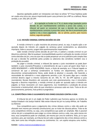 INTENSIVO II – 2015
DIREITO PROCESSUAL PENAL
Contato – melhor.material.estudo@gmail.com
Quantas apelações podem ser interpostas com base na alínea “d”? Essa hipótese pode
ser usada uma única vez, pouco importando quem usou primeiro (se o MP ou a defesa). Nesse
sentido, o art. 593, §3º, do CPP:
§ 3o
- Se a apelação se fundar no no
III, d, deste artigo [apelação contra
decisão do júri manifestamente contrária à prova dos autos], e o
tribunal ad quem se convencer de que a decisão dos jurados é
manifestamente contrária à prova dos autos, dar-lhe-á provimento para
sujeitar o réu a novo julgamento; não se admite, porém, pelo mesmo
motivo, segunda apelação.
1.3.2. REVISÃO CRIMINAL CONTRA DECISÕES DO JÚRI
A revisão criminal é a ação rescisória do processo penal, ou seja, é aquela ação a ser
ajuizada depois do trânsito em julgado da sentença penal condenatória ou absolutória
imprópria. Sobre o assunto, surgem dois questionamentos importantes:
Cabe revisão criminal contra decisão do júri? Sim, é cabível a revisão criminal no júri
(doutrina unânime). Não há qualquer incompatibilidade quanto à utilização da revisão criminal
contra decisões do júri, uma vez que não se pode perpetuar um erro judiciário pelo simples fato
de que a decisão foi proferida pelos jurados (a soberania dos veredictos também visa à
proteção do acusado).
Ao julgar a revisão criminal, o tribunal faz apenas o juízo rescindente ou pode fazer
também o juízo rescisório?Prevalece o entendimento de que o juízo ad quem deve fazer o
JUÍZO RESCINDENTE + JUÍZO RESCISÓRIO. Assim, a título de exemplo, se o Tribunal togado se
convencer de que a sentença condenatória se fundou em depoimentos, exames ou
documentos comprovadamente falsos, pode desde já absolver o acusado, não havendo a
necessidade de submetê-lo a novo julgamento perante o júri. Há quem diga que a revisão
criminal deveria seguir o mesmo raciocínio do art. 593, III, “d”, do CPP (apenas o juízo
rescindente); Renato Brasileiro até concorda com este posicionamento, mas é minoritário.
Segundo a doutrina majoritária, a revisão criminal só pode ser ajuizada após o trânsito em
julgado; se fosse necessário um novo julgamento, isso inviabilizaria a produção de provas
(mormente a testemunhal), além do que retardaria o processo cada vez mais. Trata-se de um
posicionamento, portanto, mais prático e pragmático.
1.4. COMPETÊNCIA PARA O JULGAMENTO DOS CRIMES DOLOSOS CONTRA A VIDA
O tribunal do júri é um órgão do Poder Judiciário que funciona apenas no âmbito da
Justiça Estadual e da Justiça Federal. Não existe tribunal do júri na Justiça Militar, do Trabalho
ou Eleitoral.
Essa competência para o julgamento dos crimes dolosos contra a vida não pode ser
afastada nem mesmo por emenda constitucional, por se tratar de cláusula pétrea. Trata-se de
uma competência mínima, ou seja, uma competência que pode ser ampliada. Não é possível
retirar do júri a competência para julgar os crimes dolosos contra a vida, mas, pelo menos em
tese, essa competência pode ser ampliada, até mesmo por uma lei ordinária. Aliás, já é o que
acontece, pois, por exemplo, ao tribunal do júri cabe o julgamento dos crimes dolosos contra a
vida, bem como das infrações conexas ou continentes. Ex.: um sujeito estuprou uma mulher,
 