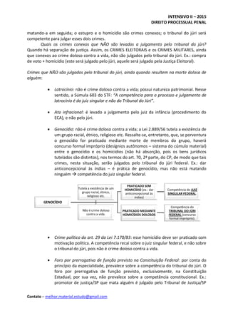 INTENSIVO II – 2015
DIREITO PROCESSUAL PENAL
Contato – melhor.material.estudo@gmail.com
matando-a em seguida; o estupro e o homicídio são crimes conexos; o tribunal do júri será
competente para julgar esses dois crimes.
Quais os crimes conexos que NÃO são levados a julgamento pelo tribunal do júri?
Quando há separação de justiça. Assim, os CRIMES ELEITORAIS e os CRIMES MILITARES, ainda
que conexos ao crime doloso contra a vida, não são julgados pelo tribunal do júri. Ex.: compra
de voto + homicídio (este será julgado pelo júri, aquele será julgado pela Justiça Eleitoral).
Crimes que NÃO são julgados pelo tribunal do júri, ainda quando resultem na morte dolosa de
alguém:
 Latrocínio: não é crime doloso contra a vida; possui natureza patrimonial. Nesse
sentido, a Súmula 603 do STF: “A competência para o processo e julgamento de
latrocínio é do juiz singular e não do Tribunal do Júri”.
 Ato infracional: é levado a julgamento pelo juiz da infância (procedimento do
ECA), e não pelo júri.
 Genocídio: não é crime doloso contra a vida; a Lei 2.889/56 tutela a existência de
um grupo racial, étnico, religioso etc. Ressalte-se, entretanto, que, se porventura
o genocídio for praticado mediante morte de membros do grupo, haverá
concurso formal impróprio (desígnios autônomos – sistema do cúmulo material)
entre o genocídio e os homicídios (não há absorção, pois os bens jurídicos
tutelados são distintos), nos termos do art. 70, 2ª parte, do CP, de modo que tais
crimes, nesta situação, serão julgados pelo tribunal do júri federal. Ex.: dar
anticoncepcional às índias – é prática de genocídio, mas não está matando
ninguém  competência do juiz singular federal.
 Crime político do art. 29 da Lei 7.170/83: esse homicídio deve ser praticado com
motivação política. A competência recai sobre o juiz singular federal, e não sobre
o tribunal do júri, pois não é crime doloso contra a vida.
 Foro por prerrogativa de função previsto na Constituição Federal: por conta do
princípio da especialidade, prevalece sobre a competência do tribunal do júri. O
foro por prerrogativa de função previsto, exclusivamente, na Constituição
Estadual, por sua vez, não prevalece sobre a competência constitucional. Ex.:
promotor de justiça/SP que mata alguém é julgado pelo Tribunal de Justiça/SP
GENOCÍDIO
PRATICADO SEM
HOMICÍDIO (ex.: dar
anticoncepcional às
índias)
Competência do JUIZ
SINGULAR FEDERAL.
PRATICADO MEDIANTE
HOMICÍDIOS DOLOSOS
Competência do
TRIBUNAL DO JÚRI
FEDERAL (concurso
formal impróprio).
Tutela a existência de um
grupo racial, étnico,
religioso etc.
Não é crime doloso
contra a vida.
 