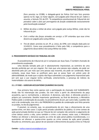 INTENSIVO II – 2015
DIREITO PROCESSUAL PENAL
Contato – melhor.material.estudo@gmail.com
(foro previsto na CF/88); o delegado-geral da Polícia Civil tem foro previsto
apenas na CE, logo, se matar alguém, será julgado pelo tribunal do júri. Sobre o
assunto, a Súmula 721 do STF: “A competência constitucional do Tribunal do Júri
prevalece sobre o foro por prerrogativa de função estabelecido exclusivamente
pela Constituição estadual”.
 Militar da ativa x militar da ativa: será julgado pela Justiça Militar, onde não há
tribunal do júri.
 Civil x militar das forças armadas em serviço: o STF entendeu que esse crime
deveria ser julgado pela Justiça Militar.
 Tiro de abate: previsto no art. 9º, p. único, do CPM, com redação dada pela Lei
12.432/11. Como esse procedimento é feito pela FAB, a competência para o
julgamento desse delito é da Justiça Militar da União.
2. PROCEDIMENTO BIFÁSICO DO TRIBUNAL DO JÚRI
O procedimento do tribunal do júri é composto por duas fases. É também chamado de
procedimento escalonado.
Uma decisão tomada pelo júri é absolutamente imprevisível, ao contrário de uma
decisão proferida por um juiz singular. Por mais que uma pessoa seja culpada, ela pode ser
absolvida pelo júri; por mais que uma pessoa seja inocente, ela pode ser condenada. Nesse
contexto, essas duas fases se justificam para que se possa fazer um prévio juízo de
admissibilidade, de modo que o sujeito não fique submetido a um julgamento imprevisível pelo
júri sem que o juiz singular tenha verificado, anteriormente, a presença de indícios da
materialidade e da autoria do delito.
2.1. 1ª FASE – IUDICIUM ACCUSATIONIS (SUMÁRIO DA CULPA)
Essa primeira fase conta apenas com a participação do chamado JUIZ SUMARIANTE.
Ainda não há intervenção dos jurados. Ela tem início a partir do oferecimento da peça
acusatória, que é, normalmente, a denúncia. A denúncia, vale dizer, é oferecida perante o
próprio juiz sumariante. Detalhe importante: geralmente, ao final da denúncia, o Ministério
Público pede a condenação do acusado; no procedimento do júri, por outro lado, o pedido não
será o de condenação, mas sim o de PRONÚNCIA (o pedido de condenação será feito perante
os jurados, no dia do julgamento).
É possível, no entanto, que, no procedimento do júri, haja o oferecimento de uma
queixa-crime, em dois casos: i) ação penal privada subsidiária da pública; ii) crime conexo de
ação penal privada (lembre-se que ao Tribunal do Júri compete não somente o julgamento de
crime doloso contra a vida, como também o crime a ele conexo; neste caso, o Ministério
Público vai oferecer a denúncia quanto ao crime de ação penal pública incondicionada, e o
querelante vai oferecer a queixa-crime quanto ao crime conexo de ação penal privada).
Ressalte-se, entretanto, que, apesar de ser possível o oferecimento da queixa-crime no Tribunal
 