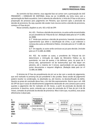 INTENSIVO II – 2015
DIREITO PROCESSUAL PENAL
Contato – melhor.material.estudo@gmail.com
Ao contrário da fase anterior, essa segunda fase vai contar com a participação do JUIZ
PRESIDENTE + CONSELHO DE SENTENÇA. Antes da Lei 11.689/08, ela tinha início com a
apresentação do libelo acusatório. Com o advento da referida lei, o início da 2ª fase se dá com a
preparação do processo para julgamento em Plenário, que ocorrerá após a preclusão da
decisão de pronúncia. Ou seja, quando não couber mais recurso contra a decisão de pronúncia,
começa a 2ª fase do júri.
Nesse contexto, dispõem os arts. 421 e 422 do CPP:
Art. 421. Preclusa a decisão de pronúncia, os autos serão encaminhados
ao juiz presidente do Tribunal do Júri. (Redação dada pela Lei nº 11.689,
de 2008)
§ 1o
Ainda que preclusa a decisão de pronúncia, havendo circunstância
superveniente que altere a classificação do crime, o juiz ordenará a
remessa dos autos ao Ministério Público. (Incluído pela Lei nº 11.689, de
2008)
§ 2o
Em seguida, os autos serão conclusos ao juiz para decisão. (Incluído
pela Lei nº 11.689, de 2008)
Art. 422. Ao receber os autos, o presidente do Tribunal do Júri
determinará a intimação do órgão do Ministério Público ou do
querelante, no caso de queixa, e do defensor, para, no prazo de 5
(cinco) dias, apresentarem rol de testemunhas que irão depor em
plenário, até o máximo de 5 (cinco), oportunidade em que poderão
juntar documentos e requerer diligência. (Redação dada pela Lei nº
11.689, de 2008)
O término da 2ª fase do procedimento do júri vai se dar com a sessão de julgamento,
que será realizada na presença do juiz presidente e dos jurados. Dessa sessão de julgamento
poderá resultar na condenação, na absolvição ou, até mesmo, na desclassificação do delito.
Quanto ao prazo de conclusão dessa fase, a lei não fala expressamente. Ocorre que o art. 428
do CPP diz que é causa de desaforamento (julgamento deslocado de uma comarca para outra)
quando o julgamento não for realizado em 06 meses, a partir da preclusão da decisão de
pronúncia. A doutrina, assim, entende que o prazo de conclusão da 1ª fase do júri é de 06
meses, contados da preclusão da decisão de pronúncia. Mas é claro que, na prática, esse prazo
dificilmente é observado.
3.
DECI
SÃO
DE
IMP
RON
ÚNCI
A
2ª FASE DO JÚRI
(IUDICIUM
CAUSAE)
INÍCIO
Preclusão da
decisão de
pronúncia.
TÉRMINO
Sessão de
julgamento.
Condenação
Absolvição
Desclassificação
Participação do
JUIZ PRESIDENTE
+ CONSELHO DE
SENTENÇA
Prazo = 6 meses.
 