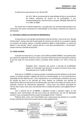 INTENSIVO II – 2015
DIREITO PROCESSUAL PENAL
Contato – melhor.material.estudo@gmail.com
A impronúncia está prevista no art. 414 do CPP:
Art. 414. Não se convencendo da materialidade do fato ou da existência
de indícios suficientes de autoria ou de participação, o juiz,
fundamentadamente, impronunciará o acusado. (Redação dada pela Lei
nº 11.689, de 2008)
De acordo com o referido dispositivo, o acusado deve ser impronunciado quando o juiz
sumariante não estiver convencido da materialidade ou de indícios suficientes de autoria ou
participação.
3.1. NATUREZA JURÍDICA DA DECISÃO DE IMPRONÚNCIA
A impronúncia é uma decisão interlocutória mista terminativa. Trata-se de uma “decisão
interlocutória”, porque nela não há apreciação do mérito (o juiz não diz se o acusado é culpado
ou inocente; ele analisa, apenas, a questão probatória ligada à materialidade e à autoria do
delito). É uma decisão “mista”, porque põe fim a uma fase procedimental; e “terminativa”,
porque acarreta a extinção do processo.
3.2. COISA JULGADA
A decisão de impronúncia, em regra, só faz COISA JULGADA FORMAL. Isso significa dizer
que, diante do surgimento de provas novas, é possível o oferecimento de outra peça acusatória
(o que faz surgir um novo processo contra o acusado). Nesse sentido, o art. 414, p. único, do
CPP:
Parágrafo único. Enquanto não ocorrer a extinção da punibilidade,
poderá ser formulada nova denúncia ou queixa se houver prova nova.
(Incluído pela Lei nº 11.689, de 2008)
Antes da Lei 11.689/08, se restasse provada a inexistência do fato delituoso (≠ não haver
prova), se restasse provada a negativa de autoria ou de participação, se o juiz reconhecesse a
atipicidade do fato delituoso (ex.: crime impossível) ou se reconhecesse a existência de causa
de isenção de pena ou de exclusão do crime, deveria ser proferida uma decisão de
impronúncia. Mas essa impronúncia era diferenciada, pois havia uma análise do mérito; ela era
chamada, inclusive, de impronúncia absolutória – como havia uma efetiva apreciação do
mérito, dizia-se que, neste caso, essa decisão tinha o condão de produzir coisa julgada formal +
material.
Com o advento da Lei 11.689/08, o legislador corrigiu o equívoco. Agora, as três
hipóteses acima mencionadas não são mais causas de impronúncia, mas sim de absolvição
sumária, o que, consequentemente, produz coisa julgada formal + material.
Podemos dizer, assim, com tranquilidade, que a regra quase que absoluta é no sentido
de que a decisão de impronúncia produz apenas coisa julgada formal.
CONVENCIMENTO
DO JUIZ
Não está convencido da
materialidade ou da
existência de indícios
suficientes de autoria ou
participação.
DECISÃO DE
IMPRONÚNCIA.
Produz coisa julgada
FORMAL.
Possível o oferecimento
de nova acusação,
diante de novas provas.
Inexistência do fato,
negativa de autoria ou
participação, atipicidade
do fato, causa de
isenção de pena ou
exclusão do crime.
ABSOLVIÇÃO SUMÁRIA
Produz coisa julgada
FORMAL + MATERIAL.
 