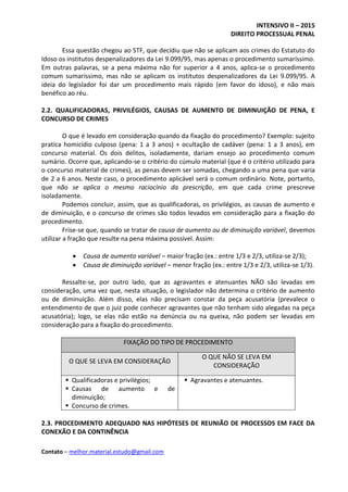 INTENSIVO II – 2015
DIREITO PROCESSUAL PENAL
Contato – melhor.material.estudo@gmail.com
Essa questão chegou ao STF, que decidiu que não se aplicam aos crimes do Estatuto do
Idoso os institutos despenalizadores da Lei 9.099/95, mas apenas o procedimento sumaríssimo.
Em outras palavras, se a pena máxima não for superior a 4 anos, aplica-se o procedimento
comum sumaríssimo, mas não se aplicam os institutos despenalizadores da Lei 9.099/95. A
ideia do legislador foi dar um procedimento mais rápido (em favor do idoso), e não mais
benéfico ao réu.
2.2. QUALIFICADORAS, PRIVILÉGIOS, CAUSAS DE AUMENTO DE DIMINUIÇÃO DE PENA, E
CONCURSO DE CRIMES
O que é levado em consideração quando da fixação do procedimento? Exemplo: sujeito
pratica homicídio culposo (pena: 1 a 3 anos) + ocultação de cadáver (pena: 1 a 3 anos), em
concurso material. Os dois delitos, isoladamente, dariam ensejo ao procedimento comum
sumário. Ocorre que, aplicando-se o critério do cúmulo material (que é o critério utilizado para
o concurso material de crimes), as penas devem ser somadas, chegando a uma pena que varia
de 2 a 6 anos. Neste caso, o procedimento aplicável será o comum ordinário. Note, portanto,
que não se aplica o mesmo raciocínio da prescrição, em que cada crime prescreve
isoladamente.
Podemos concluir, assim, que as qualificadoras, os privilégios, as causas de aumento e
de diminuição, e o concurso de crimes são todos levados em consideração para a fixação do
procedimento.
Frise-se que, quando se tratar de causa de aumento ou de diminuição variável, devemos
utilizar a fração que resulte na pena máxima possível. Assim:
 Causa de aumento variável – maior fração (ex.: entre 1/3 e 2/3, utiliza-se 2/3);
 Causa de diminuição variável – menor fração (ex.: entre 1/3 e 2/3, utiliza-se 1/3).
Ressalte-se, por outro lado, que as agravantes e atenuantes NÃO são levadas em
consideração, uma vez que, nesta situação, o legislador não determina o critério de aumento
ou de diminuição. Além disso, elas não precisam constar da peça acusatória (prevalece o
entendimento de que o juiz pode conhecer agravantes que não tenham sido alegadas na peça
acusatória); logo, se elas não estão na denúncia ou na queixa, não podem ser levadas em
consideração para a fixação do procedimento.
FIXAÇÃO DO TIPO DE PROCEDIMENTO
O QUE SE LEVA EM CONSIDERAÇÃO
O QUE NÃO SE LEVA EM
CONSIDERAÇÃO
 Qualificadoras e privilégios;
 Causas de aumento e de
diminuição;
 Concurso de crimes.
 Agravantes e atenuantes.
2.3. PROCEDIMENTO ADEQUADO NAS HIPÓTESES DE REUNIÃO DE PROCESSOS EM FACE DA
CONEXÃO E DA CONTINÊNCIA
 