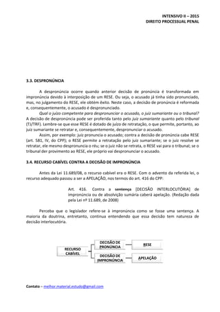 INTENSIVO II – 2015
DIREITO PROCESSUAL PENAL
Contato – melhor.material.estudo@gmail.com
3.3. DESPRONÚNCIA
A despronúncia ocorre quando anterior decisão de pronúncia é transformada em
impronúncia devido à interposição de um RESE. Ou seja, o acusado já tinha sido pronunciado,
mas, no julgamento do RESE, ele obtém êxito. Neste caso, a decisão de pronúncia é reformada
e, consequentemente, o acusado é despronunciado.
Qual o juízo competente para despronunciar o acusado, o juiz sumariante ou o tribunal?
A decisão de despronúncia pode ser proferida tanto pelo juiz sumariante quanto pelo tribunal
(TJ/TRF). Lembre-se que esse RESE é dotado de juízo de retratação, o que permite, portanto, ao
juiz sumariante se retratar e, consequentemente, despronunciar o acusado.
Assim, por exemplo: juiz pronuncia o acusado; contra a decisão de pronúncia cabe RESE
(art. 581, IV, do CPP); o RESE permite a retratação pelo juiz sumariante; se o juiz resolve se
retratar, ele mesmo despronuncia o réu; se o juiz não se retrata, o RESE vai para o tribunal; se o
tribunal der provimento ao RESE, ele próprio vai despronunciar o acusado.
3.4. RECURSO CABÍVEL CONTRA A DECISÃO DE IMPRONÚNCIA
Antes da Lei 11.689/08, o recurso cabível era o RESE. Com o advento da referida lei, o
recurso adequado passou a ser a APELAÇÃO, nos termos do art. 416 do CPP:
Art. 416. Contra a sentença [DECISÃO INTERLOCUTÓRIA] de
impronúncia ou de absolvição sumária caberá apelação. (Redação dada
pela Lei nº 11.689, de 2008)
Perceba que o legislador refere-se à impronúncia como se fosse uma sentença. A
maioria da doutrina, entretanto, continua entendendo que essa decisão tem natureza de
decisão interlocutória.
RECURSO
CABÍVEL
DECISÃO DE
PRONÚNCIA
RESE
DECISÃO DE
IMPRONÚNCIA
APELAÇÃO
 