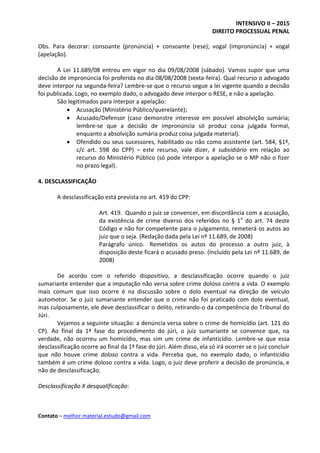 INTENSIVO II – 2015
DIREITO PROCESSUAL PENAL
Contato – melhor.material.estudo@gmail.com
Obs. Para decorar: consoante (pronúncia) + consoante (rese); vogal (impronúncia) + vogal
(apelação).
A Lei 11.689/08 entrou em vigor no dia 09/08/2008 (sábado). Vamos supor que uma
decisão de impronúncia foi proferida no dia 08/08/2008 (sexta-feira). Qual recurso o advogado
deve interpor na segunda-feira? Lembre-se que o recurso segue a lei vigente quando a decisão
foi publicada. Logo, no exemplo dado, o advogado deve interpor o RESE, e não a apelação.
São legitimados para interpor a apelação:
 Acusação (Ministério Público/querelante);
 Acusado/Defensor (caso demonstre interesse em possível absolvição sumária;
lembre-se que a decisão de impronúncia só produz coisa julgada formal,
enquanto a absolvição sumária produz coisa julgada material).
 Ofendido ou seus sucessores, habilitado ou não como assistente (art. 584, §1º,
c/c art. 598 do CPP) – este recurso, vale dizer, é subsidiário em relação ao
recurso do Ministério Público (só pode interpor a apelação se o MP não o fizer
no prazo legal).
4. DESCLASSIFICAÇÃO
A desclassificação está prevista no art. 419 do CPP:
Art. 419. Quando o juiz se convencer, em discordância com a acusação,
da existência de crime diverso dos referidos no § 1o
do art. 74 deste
Código e não for competente para o julgamento, remeterá os autos ao
juiz que o seja. (Redação dada pela Lei nº 11.689, de 2008)
Parágrafo único. Remetidos os autos do processo a outro juiz, à
disposição deste ficará o acusado preso. (Incluído pela Lei nº 11.689, de
2008)
De acordo com o referido dispositivo, a desclassificação ocorre quando o juiz
sumariante entender que a imputação não versa sobre crime doloso contra a vida. O exemplo
mais comum que isso ocorre é na discussão sobre o dolo eventual na direção de veículo
automotor. Se o juiz sumariante entender que o crime não foi praticado com dolo eventual,
mas culposamente, ele deve desclassificar o delito, retirando-o da competência do Tribunal do
Júri.
Vejamos a seguinte situação: a denúncia versa sobre o crime de homicídio (art. 121 do
CP). Ao final da 1ª fase do procedimento do júri, o juiz sumariante se convence que, na
verdade, não ocorreu um homicídio, mas sim um crime de infanticídio. Lembre-se que essa
desclassificação ocorre ao final da 1ª fase do júri. Além disso, ela só irá ocorrer se o juiz concluir
que não houve crime doloso contra a vida. Perceba que, no exemplo dado, o infanticídio
também é um crime doloso contra a vida. Logo, o juiz deve proferir a decisão de pronúncia, e
não de desclassificação.
Desclassificação X desqualificação:
 