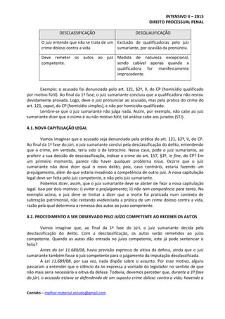 INTENSIVO II – 2015
DIREITO PROCESSUAL PENAL
Contato – melhor.material.estudo@gmail.com
DESCLASSIFICAÇÃO DESQUALIFICAÇÃO
O juiz entende que não se trata de um
crime doloso contra a vida.
Exclusão de qualificadoras pelo juiz
sumariante, por ocasião da pronúncia.
Deve remeter os autos ao juiz
competente.
Medida de natureza excepcional,
sendo cabível apenas quando a
qualificadora for manifestamente
improcedente.
Exemplo: o acusado foi denunciado pelo art. 121, §2º, II, do CP (homicídio qualificado
por motivo fútil). Ao final da 1ª fase, o juiz sumariante concluiu que a qualificadora não restou
devidamente provada. Logo, deve o juiz pronunciar ao acusado, mas pela prática do crime do
art. 121, caput, do CP (homicídio simples), e não por homicídio qualificado.
Lembre-se que o juiz sumariante não julga nada. Assim, por exemplo, não cabe ao juiz
sumariante dizer que o ciúme é ou não motivo fútil; tal análise cabe aos jurados (STJ).
4.1. NOVA CAPITULAÇÃO LEGAL
Vamos imaginar que o acusado seja denunciado pela prática do art. 121, §2º, V, do CP.
Ao final da 1ª fase do júri, o juiz sumariante conclui pela desclassificação do delito, entendendo
que o crime, em verdade, teria sido o de latrocínio. Nesse caso, pode o juiz sumariante, ao
proferir a sua decisão de desclassificação, indicar o crime do art. 157, §3º, in fine, do CP? Em
um primeiro momento, parece não haver qualquer problema nisso. Ocorre que o juiz
sumariante não deve dizer qual o novo delito, pois, caso contrário, estaria fazendo um
prejulgamento, além do que estaria invadindo a competência de outro juiz. A nova capitulação
legal deve ser feita pelo juiz competente, e não pelo juiz sumariante.
Podemos dizer, assim, que o juiz sumariante deve se abster de fixar a nova capitulação
legal. Isso por dois motivos: i) evitar o prejulgamento; ii) não tem competência para tanto. No
exemplo acima, o juiz deve se limitar a dizer que a morte foi praticada num contexto de
subtração patrimonial, não restando evidenciada a prática de um crime doloso contra a vida,
razão pela qual determina a remessa dos autos ao juízo competente.
4.2. PROCEDIMENTO A SER OBSERVADO PELO JUÍZO COMPETENTE AO RECEBER OS AUTOS
Vamos imaginar que, ao final da 1ª fase do júri, o juiz sumariante decida pela
desclassificação do delito. Com a desclassificação, os autos serão remetidos ao juízo
competente. Quando os autos dão entrada no juízo competente, este já pode sentenciar o
feito?
Antes da Lei 11.689/08, havia previsão expressa de oitiva da defesa, ainda que o juiz
sumariante também fosse o juiz competente para o julgamento da imputação desclassificada.
A Lei 11.689/08, por sua vez, nada dispõe sobre o assunto. Por esse motivo, alguns
passaram a entender que o silêncio da lei expressa a vontade do legislador no sentido de que
não mais seria necessária a oitiva da defesa. Todavia, devemos perceber que, durante a 1ª fase
do júri, o acusado estava se defendendo de um suposto crime doloso contra a vida; havendo a
 