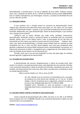 INTENSIVO II – 2015
DIREITO PROCESSUAL PENAL
Contato – melhor.material.estudo@gmail.com
desclassificação, o acusado passa a ter que se defender de outro delito. Podemos concluir,
assim, que, a despeito do silêncio da lei, a OITIVA DA DEFESA continua sendo OBRIGATÓRIA.
Este é o melhor entendimento, que homenageia, inclusive, o princípio da identidade física do
juiz (art. 399, §2º, do CPP).
4.3. INFRAÇÃO CONEXA
O que acontece com a infração conexa no momento da desclassificação? Vamos
imaginar que a denúncia versa sobre dois crimes, quais sejam, art. 121, caput + art. 213, caput,
ambos do CP (homicídio simples + estupro). O juiz sumariante entende que não teria havido o
homicídio, deliberando, pois, pela desclassificação. Diante da desclassificação, o que acontece
com o estupro (crime conexo)?
Lembre-se que as quatro decisões que estão sendo estudadas (impronúncia,
desclassificação, absolvição sumária e pronúncia) devem ser proferidas pelo juiz sumariante
olhando, apenas, para o crime doloso contra a vida. A preocupação do juiz não deve ser
direcionada ao crime conexo, que sofrerá a mesma sorte do crime principal. Podemos dizer,
assim, que, diante da desclassificação, a infração conexa também deve ser remetida ao juízo
competente (art. 81, p. único, do CPP). Nessa hipótese, este novo juízo competente deve
aguardar o julgamento de eventual RESE interposto contra a desclassificação. Isso porque, se o
tribunal der provimento ao RESE, a competência para o julgamento do crime doloso contra a
vida e da infração conexa voltará a ser do Tribunal do Júri.
Perceba, assim, que o juiz que está recebendo os autos não pode julgar de imediato,
devendo aguardar o julgamento de eventual RESE.
4.4. SITUAÇÃO DO ACUSADO PRESO
A desclassificação não acarreta, obrigatoriamente, a soltura do acusado preso. Nem
sempre, no entanto, o acusado permanece preso; tudo dependerá do caso concreto. Exemplo:
o juiz sumariante desclassifica o delito de tentativa de homicídio, entendendo que houve, em
verdade, uma lesão corporal leve; neste caso, deve soltar o acusado preso, remetendo os autos
ao Juizado Especial Criminal.
Sobre o assunto, dispõe o art. 419, p. único, do CPP:
Art. 419. Quando o juiz se convencer, em discordância com a acusação,
da existência de crime diverso dos referidos no § 1o
do art. 74 deste
Código e não for competente para o julgamento, remeterá os autos ao
juiz que o seja. (Redação dada pela Lei nº 11.689, de 2008)
Parágrafo único. Remetidos os autos do processo a outro juiz, à
disposição deste ficará o acusado preso. (Incluído pela Lei nº 11.689, de
2008)
4.5. RECURSO CABÍVEL CONTRA A DECISÃO DE DESCLASSIFICAÇÃO
Contra a decisão de desclassificação cabe o RESE, com base no art. 581, II, do CPP(não
houve mudança com a Lei 11.689/08). Quando o juiz sumariante desclassifica o delito, ele está
reconhecendo a sua incompetência.
 