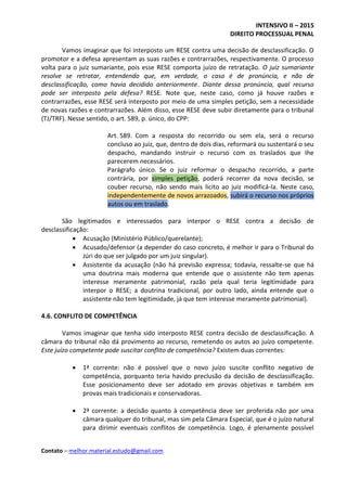 INTENSIVO II – 2015
DIREITO PROCESSUAL PENAL
Contato – melhor.material.estudo@gmail.com
Vamos imaginar que foi interposto um RESE contra uma decisão de desclassificação. O
promotor e a defesa apresentam as suas razões e contrarrazões, respectivamente. O processo
volta para o juiz sumariante, pois esse RESE comporta juízo de retratação. O juiz sumariante
resolve se retratar, entendendo que, em verdade, o caso é de pronúncia, e não de
desclassificação, como havia decidido anteriormente. Diante dessa pronúncia, qual recurso
pode ser interposto pela defesa? RESE. Note que, neste caso, como já houve razões e
contrarrazões, esse RESE será interposto por meio de uma simples petição, sem a necessidade
de novas razões e contrarrazões. Além disso, esse RESE deve subir diretamente para o tribunal
(TJ/TRF). Nesse sentido, o art. 589, p. único, do CPP:
Art. 589. Com a resposta do recorrido ou sem ela, será o recurso
concluso ao juiz, que, dentro de dois dias, reformará ou sustentará o seu
despacho, mandando instruir o recurso com os traslados que Ihe
parecerem necessários.
Parágrafo único. Se o juiz reformar o despacho recorrido, a parte
contrária, por simples petição, poderá recorrer da nova decisão, se
couber recurso, não sendo mais lícito ao juiz modificá-la. Neste caso,
independentemente de novos arrazoados, subirá o recurso nos próprios
autos ou em traslado.
São legitimados e interessados para interpor o RESE contra a decisão de
desclassificação:
 Acusação (Ministério Público/querelante);
 Acusado/defensor (a depender do caso concreto, é melhor ir para o Tribunal do
Júri do que ser julgado por um juiz singular).
 Assistente da acusação (não há previsão expressa; todavia, ressalte-se que há
uma doutrina mais moderna que entende que o assistente não tem apenas
interesse meramente patrimonial, razão pela qual teria legitimidade para
interpor o RESE; a doutrina tradicional, por outro lado, ainda entende que o
assistente não tem legitimidade, já que tem interesse meramente patrimonial).
4.6. CONFLITO DE COMPETÊNCIA
Vamos imaginar que tenha sido interposto RESE contra decisão de desclassificação. A
câmara do tribunal não dá provimento ao recurso, remetendo os autos ao juízo competente.
Este juízo competente pode suscitar conflito de competência? Existem duas correntes:
 1ª corrente: não é possível que o novo juízo suscite conflito negativo de
competência, porquanto teria havido preclusão da decisão de desclassificação.
Esse posicionamento deve ser adotado em provas objetivas e também em
provas mais tradicionais e conservadoras.
 2ª corrente: a decisão quanto à competência deve ser proferida não por uma
câmara qualquer do tribunal, mas sim pela Câmara Especial, que é o juízo natural
para dirimir eventuais conflitos de competência. Logo, é plenamente possível
 