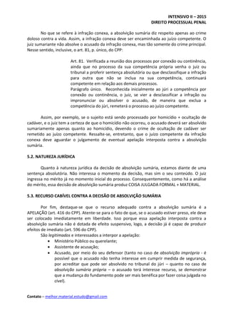 INTENSIVO II – 2015
DIREITO PROCESSUAL PENAL
Contato – melhor.material.estudo@gmail.com
No que se refere à infração conexa, a absolvição sumária diz respeito apenas ao crime
doloso contra a vida. Assim, a infração conexa deve ser encaminhada ao juízo competente. O
juiz sumariante não absolve o acusado da infração conexa, mas tão somente do crime principal.
Nesse sentido, inclusive, o art. 81, p. único, do CPP:
Art. 81. Verificada a reunião dos processos por conexão ou continência,
ainda que no processo da sua competência própria venha o juiz ou
tribunal a proferir sentença absolutória ou que desclassifique a infração
para outra que não se inclua na sua competência, continuará
competente em relação aos demais processos.
Parágrafo único. Reconhecida inicialmente ao júri a competência por
conexão ou continência, o juiz, se vier a desclassificar a infração ou
impronunciar ou absolver o acusado, de maneira que exclua a
competência do júri, remeterá o processo ao juízo competente.
Assim, por exemplo, se o sujeito está sendo processado por homicídio + ocultação de
cadáver, e o juiz tem a certeza de que o homicídio não ocorreu, o acusado deverá ser absolvido
sumariamente apenas quanto ao homicídio, devendo o crime de ocultação de cadáver ser
remetido ao juízo competente. Ressalte-se, entretanto, que o juízo competente da infração
conexa deve aguardar o julgamento de eventual apelação interposta contra a absolvição
sumária.
5.2. NATUREZA JURÍDICA
Quanto à natureza jurídica da decisão de absolvição sumária, estamos diante de uma
sentença absolutória. Não interessa o momento da decisão, mas sim o seu conteúdo. O juiz
ingressa no mérito já no momento inicial do processo. Consequentemente, como há a análise
do mérito, essa decisão de absolvição sumária produz COISA JULGADA FORMAL + MATERIAL.
5.3. RECURSO CABÍVEL CONTRA A DECISÃO DE ABSOLVIÇÃO SUMÁRIA
Por fim, destaque-se que o recurso adequado contra a absolvição sumária é a
APELAÇÃO (art. 416 do CPP). Atente-se para o fato de que, se o acusado estiver preso, ele deve
ser colocado imediatamente em liberdade. Isso porque essa apelação interposta contra a
absolvição sumária não é dotada de efeito suspensivo, logo, a decisão já é capaz de produzir
efeitos de imediato (art. 596 do CPP).
São legitimados e interessados a interpor a apelação:
 Ministério Público ou querelante;
 Assistente de acusação;
 Acusado, por meio do seu defensor (tanto no caso de absolvição imprópria - é
possível que o acusado não tenha interesse em cumprir medida de segurança,
por acreditar que pode ser absolvido no tribunal do júri – quanto no caso de
absolvição sumária própria – o acusado terá interesse recurso, se demonstrar
que a mudança do fundamento pode ser mais benéfica por fazer coisa julgada no
cível).
 