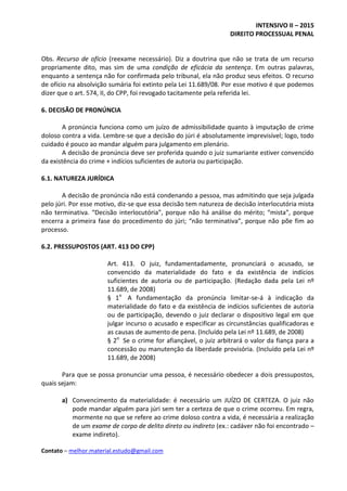 INTENSIVO II – 2015
DIREITO PROCESSUAL PENAL
Contato – melhor.material.estudo@gmail.com
Obs. Recurso de ofício (reexame necessário). Diz a doutrina que não se trata de um recurso
propriamente dito, mas sim de uma condição de eficácia da sentença. Em outras palavras,
enquanto a sentença não for confirmada pelo tribunal, ela não produz seus efeitos. O recurso
de ofício na absolvição sumária foi extinto pela Lei 11.689/08. Por esse motivo é que podemos
dizer que o art. 574, II, do CPP, foi revogado tacitamente pela referida lei.
6. DECISÃO DE PRONÚNCIA
A pronúncia funciona como um juízo de admissibilidade quanto à imputação de crime
doloso contra a vida. Lembre-se que a decisão do júri é absolutamente imprevisível; logo, todo
cuidado é pouco ao mandar alguém para julgamento em plenário.
A decisão de pronúncia deve ser proferida quando o juiz sumariante estiver convencido
da existência do crime + indícios suficientes de autoria ou participação.
6.1. NATUREZA JURÍDICA
A decisão de pronúncia não está condenando a pessoa, mas admitindo que seja julgada
pelo júri. Por esse motivo, diz-se que essa decisão tem natureza de decisão interlocutória mista
não terminativa. “Decisão interlocutória”, porque não há análise do mérito; “mista”, porque
encerra a primeira fase do procedimento do júri; “não terminativa”, porque não põe fim ao
processo.
6.2. PRESSUPOSTOS (ART. 413 DO CPP)
Art. 413. O juiz, fundamentadamente, pronunciará o acusado, se
convencido da materialidade do fato e da existência de indícios
suficientes de autoria ou de participação. (Redação dada pela Lei nº
11.689, de 2008)
§ 1o
A fundamentação da pronúncia limitar-se-á à indicação da
materialidade do fato e da existência de indícios suficientes de autoria
ou de participação, devendo o juiz declarar o dispositivo legal em que
julgar incurso o acusado e especificar as circunstâncias qualificadoras e
as causas de aumento de pena. (Incluído pela Lei nº 11.689, de 2008)
§ 2o
Se o crime for afiançável, o juiz arbitrará o valor da fiança para a
concessão ou manutenção da liberdade provisória. (Incluído pela Lei nº
11.689, de 2008)
Para que se possa pronunciar uma pessoa, é necessário obedecer a dois pressupostos,
quais sejam:
a) Convencimento da materialidade: é necessário um JUÍZO DE CERTEZA. O juiz não
pode mandar alguém para júri sem ter a certeza de que o crime ocorreu. Em regra,
mormente no que se refere ao crime doloso contra a vida, é necessária a realização
de um exame de corpo de delito direto ou indireto (ex.: cadáver não foi encontrado –
exame indireto).
 