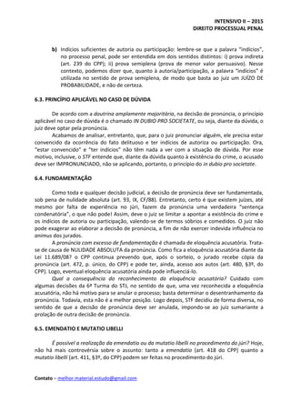 INTENSIVO II – 2015
DIREITO PROCESSUAL PENAL
Contato – melhor.material.estudo@gmail.com
b) Indícios suficientes de autoria ou participação: lembre-se que a palavra “indícios”,
no processo penal, pode ser entendida em dois sentidos distintos: i) prova indireta
(art. 239 do CPP); ii) prova semiplena (prova de menor valor persuasivo). Nesse
contexto, podemos dizer que, quanto à autoria/participação, a palavra “indícios” é
utilizada no sentido de prova semiplena, de modo que basta ao juiz um JUÍZO DE
PROBABILIDADE, e não de certeza.
6.3. PRINCÍPIO APLICÁVEL NO CASO DE DÚVIDA
De acordo com a doutrina amplamente majoritária, na decisão de pronúncia, o princípio
aplicável no caso de dúvida é o chamado IN DUBIO PRO SOCIETATE, ou seja, diante da dúvida, o
juiz deve optar pela pronúncia.
Acabamos de analisar, entretanto, que, para o juiz pronunciar alguém, ele precisa estar
convencido da ocorrência do fato delituoso e ter indícios de autoriza ou participação. Ora,
“estar convencido” e “ter indícios” não têm nada a ver com a situação de dúvida. Por esse
motivo, inclusive, o STF entende que, diante da dúvida quanto à existência do crime, o acusado
deve ser IMPRONUNCIADO, não se aplicando, portanto, o princípio do in dubio pro societate.
6.4. FUNDAMENTAÇÃO
Como toda e qualquer decisão judicial, a decisão de pronúncia deve ser fundamentada,
sob pena de nulidade absoluta (art. 93, IX, CF/88). Entretanto, certo é que existem juízes, até
mesmo por falta de experiência no júri, fazem da pronúncia uma verdadeira “sentença
condenatória”, o que não pode! Assim, deve o juiz se limitar a apontar a existência do crime e
os indícios de autoria ou participação, valendo-se de termos sóbrios e comedidos. O juiz não
pode exagerar ao elaborar a decisão de pronúncia, a fim de não exercer indevida influência no
animus dos jurados.
A pronúncia com excesso de fundamentação é chamada de eloquência acusatória. Trata-
se de causa de NULIDADE ABSOLUTA da pronúncia. Como fica a eloquência acusatória diante da
Lei 11.689/08? o CPP continua prevendo que, após o sorteio, o jurado recebe cópia da
pronúncia (art. 472, p. único, do CPP) e pode ter, ainda, acesso aos autos (art. 480, §3º, do
CPP). Logo, eventual eloquência acusatória ainda pode influenciá-lo.
Qual a consequência do reconhecimento da eloquência acusatória? Cuidado com
algumas decisões da 6ª Turma do STJ, no sentido de que, uma vez reconhecida a eloquência
acusatória, não há motivo para se anular o processo; basta determinar o desentranhamento da
pronúncia. Todavia, esta não é a melhor posição. Logo depois, STF decidiu de forma diversa, no
sentido de que a decisão de pronúncia deve ser anulada, impondo-se ao juiz sumariante a
prolação de outra decisão de pronúncia.
6.5. EMENDATIO E MUTATIO LIBELLI
É possível a realização da emendatio ou da mutatio libelli no procedimento do júri? Hoje,
não há mais controvérsia sobre o assunto: tanto a emendatio (art. 418 do CPP) quanto a
mutatio libelli (art. 411, §3º, do CPP) podem ser feitas no procedimento do júri.
 