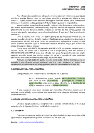 INTENSIVO II – 2015
DIREITO PROCESSUAL PENAL
Contato – melhor.material.estudo@gmail.com
Para a fixação do procedimento adequado, devemos observar, inicialmente, qual o juízo
com força atrativa. Existem casos em que o juízo possui força atrativa com relação a outro
crime. Ex.: sujeito pratica o crime de tráfico de drogas + homicídio doloso. Se os crimes forem
conexos, os dois delitos serão julgados pelo Tribunal do Júri, que exerce força atrativa.
Vamos imaginar outra situação de conexão: roubo + tráfico de drogas; o roubo, em tese,
está sujeito ao procedimento comum ordinário, enquanto o tráfico de drogas se submete ao
procedimento especial da Lei 11.343/06. Perceba que se trata de dois crimes julgados pelo
mesmo juízo, porém submetidos a procedimentos distintos. O que fazer? Qual procedimento
prevalece?
Sobre o assunto, o art. 28 da Lei 6.368/76 (antiga Lei de Drogas) estabelecia que, em
caso de conexão entre crimes desta lei e outras infrações penais, o procedimento deveria ser o
previsto para a infração mais grave. Assim, no exemplo dado, utilizando-se o antigo critério,
ambos os crimes deveriam seguir o procedimento especial da Lei de Drogas, pois o tráfico de
drogas é mais grave do que o roubo.
Ocorre que a Lei 6.368/76 foi revogada. A Lei 11.343/06, por sua vez, nada diz sobre o
assunto. Assim, de acordo com a doutrina e com a jurisprudência, deve ser adotado o
PROCEDIMENTO MAIS AMPLO, e não o da infração mais grave. Por procedimento mais amplo,
devemos entender aquele que melhor assegure às partes o exercício de suas faculdades
processuais (não necessariamente o mais longo, o que dure mais).
Assim, no exemplo dado, em que há conexão entre roubo + tráfico de drogas, deve ser
adotado o procedimento comum ordinário, que traz mais vantagens às partes (mais
testemunhas; audiência de instrução e julgamento pode ser dividido em outras fases etc.).
3. OFERECIMENTO DA PEÇA ACUSATÓRIA
Os requisitos da peça acusatória estão previstos no art. 41 do CPP:
Art. 41. A denúncia ou queixa conterá a exposição do fato criminoso,
com todas as suas circunstâncias, a qualificação do acusado ou
esclarecimentos pelos quais se possa identificá-lo, a classificação do
crime e, quando necessário, o rol das testemunhas.
A peça acusatória deve estar lastreada por elementos informativos relacionados à
autoria e à materialidade. Lembre-se que uma acusação criminal não pode ser feita de maneira
leviana e temerária.
4. JUÍZO DE ADMISSIBILIDADE DA PEÇA ACUSATÓRIA
Oferecida a peça acusatória, o juiz procederá ao juízo de admissibilidade, de modo que
poderá recebê-la (juízo positivo) ou rejeitá-la (juízo negativo).
4.1. MOMENTO
Quanto ao momento de realização do juízo de admissibilidade da peça acusatória, o CPP
apresenta dois dispositivos em aparente antinomia: art. 396 e art. 399.
 