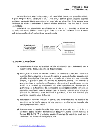 INTENSIVO II – 2015
DIREITO PROCESSUAL PENAL
Contato – melhor.material.estudo@gmail.com
CONSTATAÇÃO DE
ENVOLVIMENTO DE
OUTRAS PESSOAS
Vista dos autos ao
Ministério Público
Aditamento da peça
acusatória
Oferecimento de
nova denúncia
De acordo com o referido dispositivo, o juiz deve baixar os autos ao Ministério Público.
O que o MP pode fazer? Da leitura do art. 417 do CPP, é comum que se chegue à seguinte
conclusão: o processo já está em andamento; logo, cabe ao Ministério Público aditar a peça
acusatória, de modo a acrescentar as demais pessoas envolvidas. Mas esta não é a única
possibilidade.
Observe-se que o dispositivo faz referência ao art. 80 do CPP, que trata da separação
dos processos. Assim, podemos concluir que a vista dos autos ao Ministério Público também
pode se dar para fins de oferecimento de outra denúncia.
6.9. EFEITOS DA PRONÚNCIA
a) Submissão do acusado a julgamento perante o tribunal do júri: a não ser que haja a
superveniência de causa de extinção de punibilidade.
b) Limitação da acusação em plenário: antes da Lei 11.689/08, o libelo era a fonte dos
quesitos. Com o advento da referida lei, agora, a pronúncia limita a acusação em
plenário. Isso significa dizer que, se o acusado foi pronunciado por homicídio
simples, a quesitação será feita quanto ao homicídio simples, não podendo o
promotor alegar o homicídio qualificado, se não constou da pronúncia; da mesma
forma, se o acusado foi pronunciado por homicídio qualificado, mesmo que o
promotor peça o afastamento da qualificadora, a quesitação será feita com base no
homicídio qualificado. Alguns autores (Nucci) também chamam esse efeito de
princípio da correlação entre pronúncia e quesitação, o que não significa que
pronúncia e quesito sejam sinônimos.
c) Preclusão das nulidades relativas: se ocorreu uma nulidade relativa até a decisão de
pronúncia, se ela não for alegada até este momento, a nulidade estará sanada, não
sendo possível discuti-la depois.
d) Interrupção da prescrição: haverá a interrupção da prescrição (art. 117, II, do CP),
ainda que ocorra posterior desclassificação dos jurados. Nesse sentido, inclusive, a
Súmula 191 do STJ: “A pronúncia é causa interruptiva da prescrição, ainda que o
Tribunal do Júri venha a desclassificar o crime”.
 