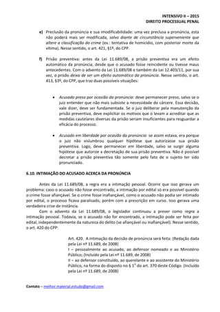 INTENSIVO II – 2015
DIREITO PROCESSUAL PENAL
Contato – melhor.material.estudo@gmail.com
e) Preclusão da pronúncia e sua imodificabilidade: uma vez preclusa a pronúncia, esta
não poderá mais ser modificada, salvo diante de circunstância superveniente que
altere a classificação do crime (ex.: tentativa de homicídio, com posterior morte da
vítima). Nesse sentido, o art. 421, §1º, do CPP.
f) Prisão preventiva: antes da Lei 11.689/08, a prisão preventiva era um efeito
automático da pronúncia, desde que o acusado fosse reincidente ou tivesse maus
antecedentes. Com o advento da Lei 11.689/08 e também da Lei 12.403/11, por sua
vez, a prisão deixa de ser um efeito automático da pronúncia. Nesse sentido, o art.
413, §3º, do CPP, que traz duas possíveis situações:
 Acusado preso por ocasião da pronúncia: deve permanecer preso, salvo se o
juiz entender que não mais subsiste a necessidade do cárcere. Essa decisão,
vale dizer, deve ser fundamentada. Se o juiz deliberar pela manutenção da
prisão preventiva, deve explicitar os motivos que o levam a acreditar que as
medidas cautelares diversas da prisão seriam insuficientes para resguardar a
eficácia do processo.
 Acusado em liberdade por ocasião da pronúncia: se assim estava, era porque
o juiz não vislumbrou qualquer hipótese que autorizasse sua prisão
preventiva. Logo, deve permanecer em liberdade, salvo se surgir alguma
hipótese que autorize a decretação de sua prisão preventiva. Não é possível
decretar a prisão preventiva tão somente pelo fato de o sujeito ter sido
pronunciado.
6.10. INTIMAÇÃO DO ACUSADO ACERCA DA PRONÚNCIA
Antes da Lei 11.689/08, a regra era a intimação pessoal. Ocorre que isso gerava um
problema: caso o acusado não fosse encontrado, a intimação por edital só era possível quando
o crime fosse afiançável. Se o crime fosse inafiançável, como o acusado não podia ser intimado
por edital, o processo ficava paralisado, porém com a prescrição em curso. Isso gerava uma
verdadeira crise de instância.
Com o advento da Lei 11.689/08, o legislador continuou a prever como regra a
intimação pessoal. Todavia, se o acusado não for encontrado, a intimação pode ser feita por
edital, independentemente da natureza do delito (se afiançável ou inafiançável). Nesse sentido,
o art. 420 do CPP:
Art. 420. A intimação da decisão de pronúncia será feita: (Redação dada
pela Lei nº 11.689, de 2008)
I – pessoalmente ao acusado, ao defensor nomeado e ao Ministério
Público; (Incluído pela Lei nº 11.689, de 2008)
II – ao defensor constituído, ao querelante e ao assistente do Ministério
Público, na forma do disposto no § 1o
do art. 370 deste Código. (Incluído
pela Lei nº 11.689, de 2008)
 