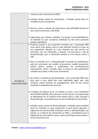 INTENSIVO II – 2015
DIREITO PROCESSUAL PENAL
Contato – melhor.material.estudo@gmail.com
tribunal, se der provimento ao RESE).
 Infração conexa: diante da impronúncia, a infração conexa deve ser
remetida ao juízo competente.
 Recurso: contra a decisão de impronúncia cabe APELAÇÃO (lembre-se
que, contra a pronúncia, cabe RESE).
 Legitimados para interpor apelação: i) acusação; ii) acusado/defensor;
iii) ofendido ou seus sucessores, habilitado ou não como assistente
(caráter subsidiário).
DECISÃO DE
DESCLASSIFICAÇÃO
 Proferida quando o juiz sumariante entender que a imputação NÃO
versa sobre crime doloso contra a vida, devendo remeter os autos ao
juiz competente. Atenção! Se o juiz entender que não ocorreu um
homicídio, mas um infanticídio, a decisão é de pronúncia, e não de
desclassificação, pois o infanticídio também é crime doloso contra a
vida.
 Não se confunde com a “desqualificação” (exclusão de qualificadoras
pelo juiz sumariante, por ocasião da pronúncia; medida excepcional,
cabível apenas quando a qualificadora for manifestamente
improcedente, afinal, a decisão sobre se houve ou não qualificadora
compete aos jurados, e não ao juiz sumariante).
 Ao proferir a decisão de desclassificação, o juiz sumariante NÃO deve
dizer qual o novo delito (dar nova capitulação legal), pois, caso
contrário, estaria fazendo um prejulgamento, além do que estaria
invadindo a competência de outro juiz
 A despeito do silêncio da lei, ao receber os autos, o juiz competente
deve OUVIR A DEFESA, afinal, durante a 1ª fase do júri, o acusado estava
se defendendo de um suposto crime doloso contra a vida; havendo a
desclassificação, o acusado passa a ter que se defender de outro delito.
 Infração conexa: diante da desclassificação, a infração conexa também
deve ser remetida ao juízo competente (o qual deverá aguardar o
julgamento de eventual RESE interposto contra a desclassificação; isso
porque, se o tribunal der provimento ao RESE, a competência para o
julgamento do crime doloso contra a vida e da infração conexa voltará a
ser do Tribunal do Júri).
 