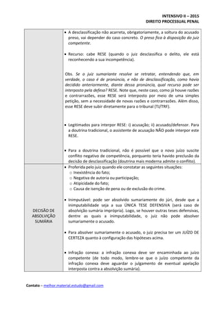 INTENSIVO II – 2015
DIREITO PROCESSUAL PENAL
Contato – melhor.material.estudo@gmail.com
 A desclassificação não acarreta, obrigatoriamente, a soltura do acusado
preso, vai depender do caso concreto. O preso fica à disposição do juiz
competente.
 Recurso: cabe RESE (quando o juiz desclassifica o delito, ele está
reconhecendo a sua incompetência).
Obs. Se o juiz sumariante resolve se retratar, entendendo que, em
verdade, o caso é de pronúncia, e não de desclassificação, como havia
decidido anteriormente, diante dessa pronúncia, qual recurso pode ser
interposto pela defesa? RESE. Note que, neste caso, como já houve razões
e contrarrazões, esse RESE será interposto por meio de uma simples
petição, sem a necessidade de novas razões e contrarrazões. Além disso,
esse RESE deve subir diretamente para o tribunal (TJ/TRF).
 Legitimados para interpor RESE: i) acusação; ii) acusado/defensor. Para
a doutrina tradicional, o assistente de acusação NÃO pode interpor este
RESE.
 Para a doutrina tradicional, não é possível que o novo juízo suscite
conflito negativo de competência, porquanto teria havido preclusão da
decisão de desclassificação (doutrina mais moderna admite o conflito).
DECISÃO DE
ABSOLVIÇÃO
SUMÁRIA
 Proferida pelo juiz quando ele constatar as seguintes situações:
o Inexistência do fato;
o Negativa de autoria ou participação;
o Atipicidade do fato;
o Causa de isenção de pena ou de exclusão do crime.
 Inimputável: pode ser absolvido sumariamente do júri, desde que a
inimputabilidade seja a sua ÚNICA TESE DEFENSIVA (será caso de
absolvição sumária imprópria). Logo, se houver outras teses defensivas,
dentre as quais a inimputabilidade, o juiz não pode absolver
sumariamente o acusado.
 Para absolver sumariamente o acusado, o juiz precisa ter um JUÍZO DE
CERTEZA quanto à configuração das hipóteses acima.
 Infração conexa: a infração conexa deve ser encaminhada ao juízo
competente (de todo modo, lembre-se que o juízo competente da
infração conexa deve aguardar o julgamento de eventual apelação
interposta contra a absolvição sumária).
 