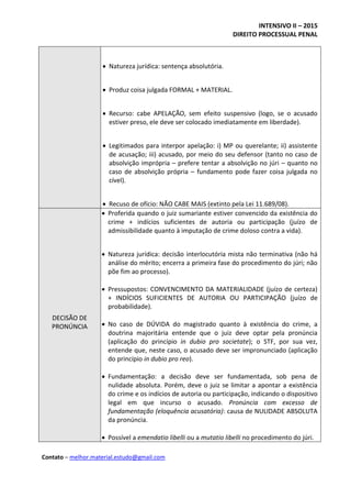 INTENSIVO II – 2015
DIREITO PROCESSUAL PENAL
Contato – melhor.material.estudo@gmail.com
 Natureza jurídica: sentença absolutória.
 Produz coisa julgada FORMAL + MATERIAL.
 Recurso: cabe APELAÇÃO, sem efeito suspensivo (logo, se o acusado
estiver preso, ele deve ser colocado imediatamente em liberdade).
 Legitimados para interpor apelação: i) MP ou querelante; ii) assistente
de acusação; iii) acusado, por meio do seu defensor (tanto no caso de
absolvição imprópria – prefere tentar a absolvição no júri – quanto no
caso de absolvição própria – fundamento pode fazer coisa julgada no
cível).
 Recuso de ofício: NÃO CABE MAIS (extinto pela Lei 11.689/08).
DECISÃO DE
PRONÚNCIA
 Proferida quando o juiz sumariante estiver convencido da existência do
crime + indícios suficientes de autoria ou participação (juízo de
admissibilidade quanto à imputação de crime doloso contra a vida).
 Natureza jurídica: decisão interlocutória mista não terminativa (não há
análise do mérito; encerra a primeira fase do procedimento do júri; não
põe fim ao processo).
 Pressupostos: CONVENCIMENTO DA MATERIALIDADE (juízo de certeza)
+ INDÍCIOS SUFICIENTES DE AUTORIA OU PARTICIPAÇÃO (juízo de
probabilidade).
 No caso de DÚVIDA do magistrado quanto à existência do crime, a
doutrina majoritária entende que o juiz deve optar pela pronúncia
(aplicação do princípio in dubio pro societate); o STF, por sua vez,
entende que, neste caso, o acusado deve ser impronunciado (aplicação
do princípio in dubio pro reo).
 Fundamentação: a decisão deve ser fundamentada, sob pena de
nulidade absoluta. Porém, deve o juiz se limitar a apontar a existência
do crime e os indícios de autoria ou participação, indicando o dispositivo
legal em que incurso o acusado. Pronúncia com excesso de
fundamentação (eloquência acusatória): causa de NULIDADE ABSOLUTA
da pronúncia.
 Possível a emendatio libelli ou a mutatio libelli no procedimento do júri.
 